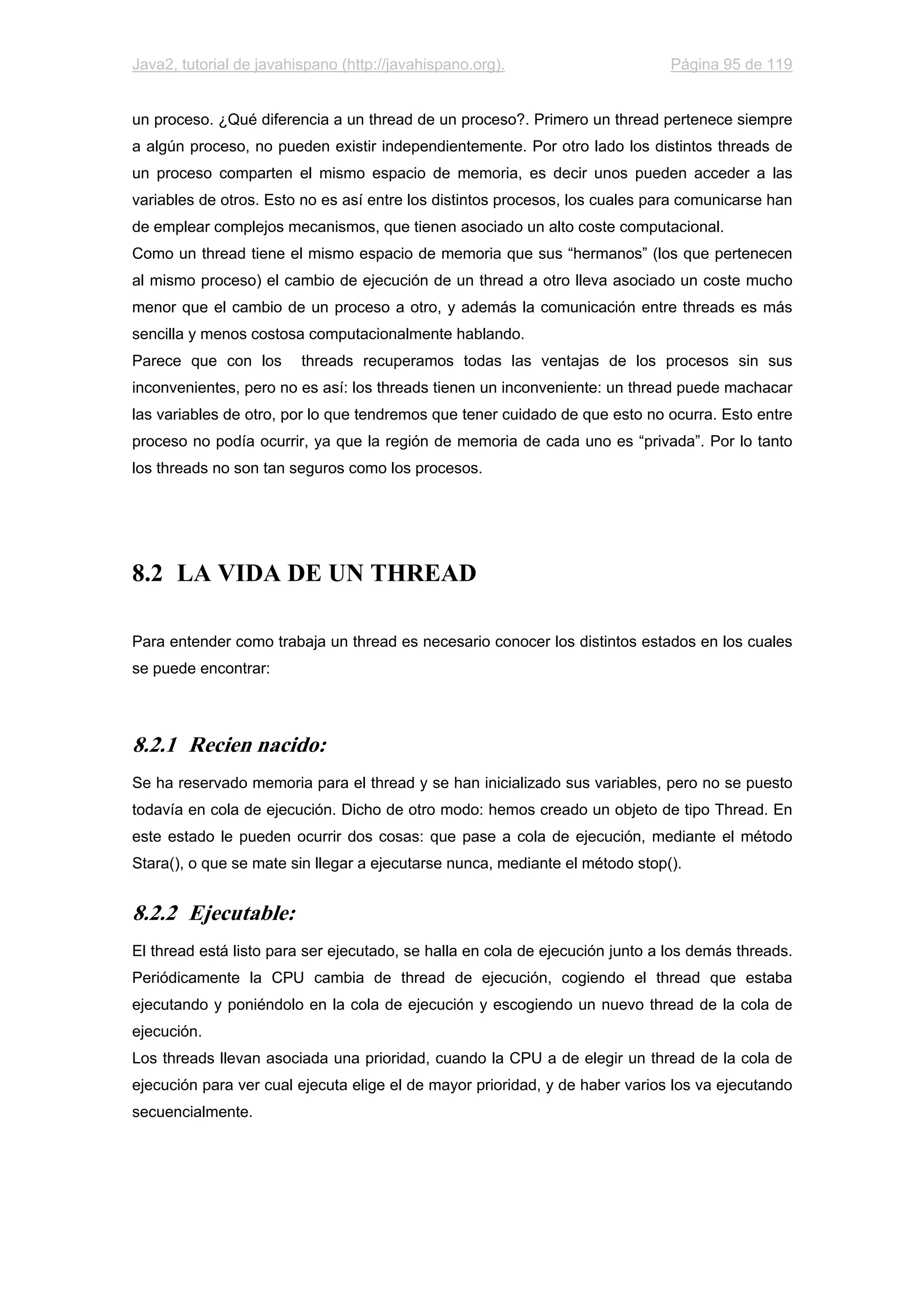 Java2, tutorial de javahispano (http://javahispano.org). Página 95 de 119
un proceso. ¿Qué diferencia a un thread de un proceso?. Primero un thread pertenece siempre
a algún proceso, no pueden existir independientemente. Por otro lado los distintos threads de
un proceso comparten el mismo espacio de memoria, es decir unos pueden acceder a las
variables de otros. Esto no es así entre los distintos procesos, los cuales para comunicarse han
de emplear complejos mecanismos, que tienen asociado un alto coste computacional.
Como un thread tiene el mismo espacio de memoria que sus “hermanos” (los que pertenecen
al mismo proceso) el cambio de ejecución de un thread a otro lleva asociado un coste mucho
menor que el cambio de un proceso a otro, y además la comunicación entre threads es más
sencilla y menos costosa computacionalmente hablando.
Parece que con los threads recuperamos todas las ventajas de los procesos sin sus
inconvenientes, pero no es así: los threads tienen un inconveniente: un thread puede machacar
las variables de otro, por lo que tendremos que tener cuidado de que esto no ocurra. Esto entre
proceso no podía ocurrir, ya que la región de memoria de cada uno es “privada”. Por lo tanto
los threads no son tan seguros como los procesos.
8.2 LA VIDA DE UN THREAD
Para entender como trabaja un thread es necesario conocer los distintos estados en los cuales
se puede encontrar:
8.2.1 Recien nacido:
Se ha reservado memoria para el thread y se han inicializado sus variables, pero no se puesto
todavía en cola de ejecución. Dicho de otro modo: hemos creado un objeto de tipo Thread. En
este estado le pueden ocurrir dos cosas: que pase a cola de ejecución, mediante el método
Stara(), o que se mate sin llegar a ejecutarse nunca, mediante el método stop().
8.2.2 Ejecutable:
El thread está listo para ser ejecutado, se halla en cola de ejecución junto a los demás threads.
Periódicamente la CPU cambia de thread de ejecución, cogiendo el thread que estaba
ejecutando y poniéndolo en la cola de ejecución y escogiendo un nuevo thread de la cola de
ejecución.
Los threads llevan asociada una prioridad, cuando la CPU a de elegir un thread de la cola de
ejecución para ver cual ejecuta elige el de mayor prioridad, y de haber varios los va ejecutando
secuencialmente.
 