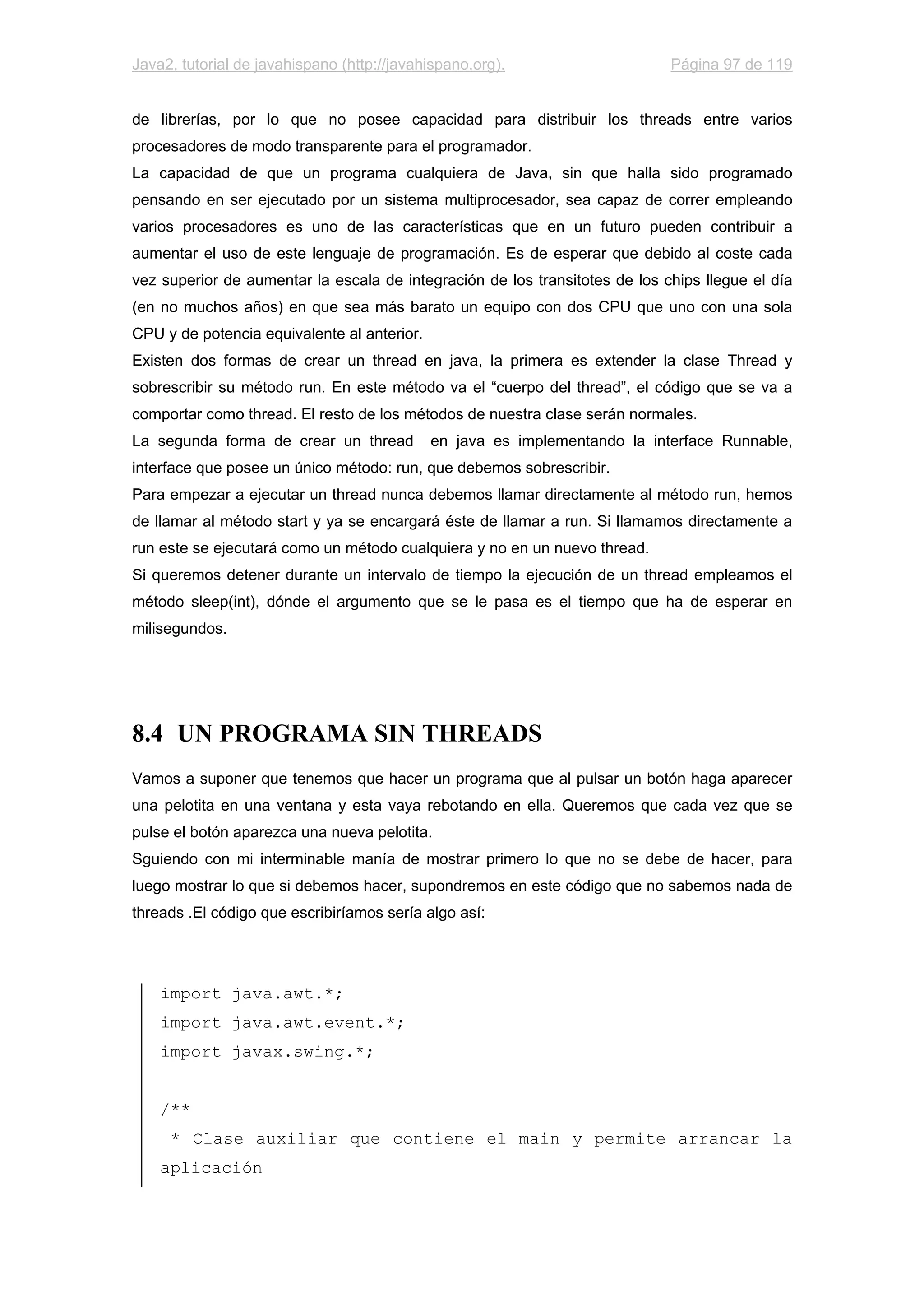 Java2, tutorial de javahispano (http://javahispano.org). Página 97 de 119
de librerías, por lo que no posee capacidad para distribuir los threads entre varios
procesadores de modo transparente para el programador.
La capacidad de que un programa cualquiera de Java, sin que halla sido programado
pensando en ser ejecutado por un sistema multiprocesador, sea capaz de correr empleando
varios procesadores es uno de las características que en un futuro pueden contribuir a
aumentar el uso de este lenguaje de programación. Es de esperar que debido al coste cada
vez superior de aumentar la escala de integración de los transitotes de los chips llegue el día
(en no muchos años) en que sea más barato un equipo con dos CPU que uno con una sola
CPU y de potencia equivalente al anterior.
Existen dos formas de crear un thread en java, la primera es extender la clase Thread y
sobrescribir su método run. En este método va el “cuerpo del thread”, el código que se va a
comportar como thread. El resto de los métodos de nuestra clase serán normales.
La segunda forma de crear un thread en java es implementando la interface Runnable,
interface que posee un único método: run, que debemos sobrescribir.
Para empezar a ejecutar un thread nunca debemos llamar directamente al método run, hemos
de llamar al método start y ya se encargará éste de llamar a run. Si llamamos directamente a
run este se ejecutará como un método cualquiera y no en un nuevo thread.
Si queremos detener durante un intervalo de tiempo la ejecución de un thread empleamos el
método sleep(int), dónde el argumento que se le pasa es el tiempo que ha de esperar en
milisegundos.
8.4 UN PROGRAMA SIN THREADS
Vamos a suponer que tenemos que hacer un programa que al pulsar un botón haga aparecer
una pelotita en una ventana y esta vaya rebotando en ella. Queremos que cada vez que se
pulse el botón aparezca una nueva pelotita.
Sguiendo con mi interminable manía de mostrar primero lo que no se debe de hacer, para
luego mostrar lo que si debemos hacer, supondremos en este código que no sabemos nada de
threads .El código que escribiríamos sería algo así:
import java.awt.*;
import java.awt.event.*;
import javax.swing.*;
/**
* Clase auxiliar que contiene el main y permite arrancar la
aplicación
 