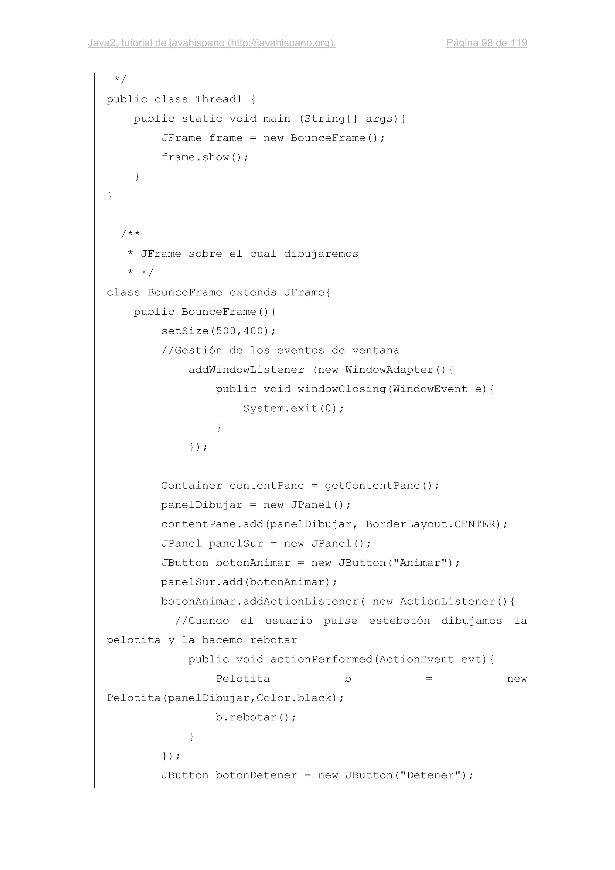 Java2, tutorial de javahispano (http://javahispano.org). Página 98 de 119
*/
public class Thread1 {
public static void main (String[] args){
JFrame frame = new BounceFrame();
frame.show();
}
}
/**
* JFrame sobre el cual dibujaremos
* */
class BounceFrame extends JFrame{
public BounceFrame(){
setSize(500,400);
//Gestión de los eventos de ventana
addWindowListener (new WindowAdapter(){
public void windowClosing(WindowEvent e){
System.exit(0);
}
});
Container contentPane = getContentPane();
panelDibujar = new JPanel();
contentPane.add(panelDibujar, BorderLayout.CENTER);
JPanel panelSur = new JPanel();
JButton botonAnimar = new JButton("Animar");
panelSur.add(botonAnimar);
botonAnimar.addActionListener( new ActionListener(){
//Cuando el usuario pulse estebotón dibujamos la
pelotita y la hacemo rebotar
public void actionPerformed(ActionEvent evt){
Pelotita b = new
Pelotita(panelDibujar,Color.black);
b.rebotar();
}
});
JButton botonDetener = new JButton("Detener");
 