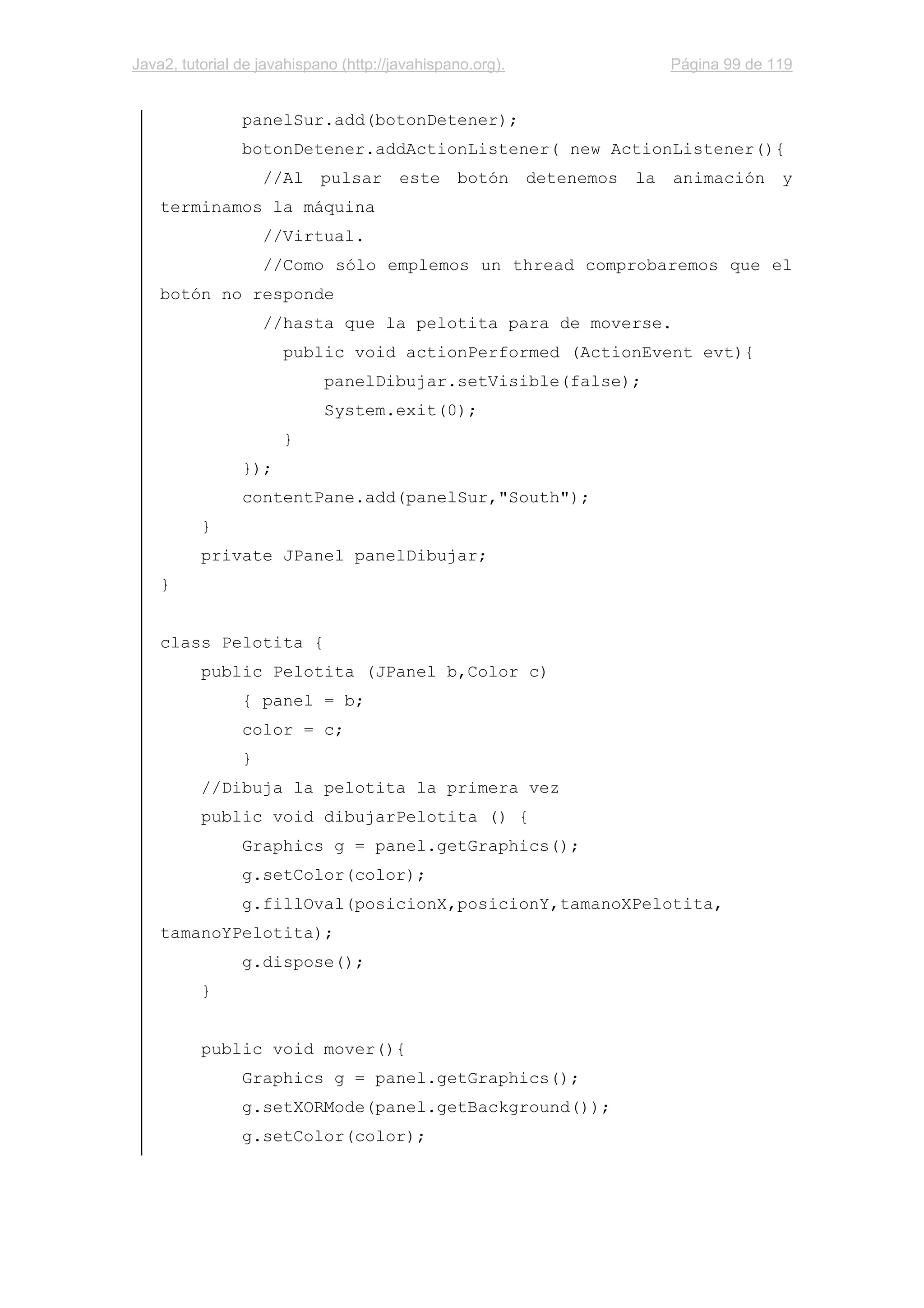 Java2, tutorial de javahispano (http://javahispano.org). Página 99 de 119
panelSur.add(botonDetener);
botonDetener.addActionListener( new ActionListener(){
//Al pulsar este botón detenemos la animación y
terminamos la máquina
//Virtual.
//Como sólo emplemos un thread comprobaremos que el
botón no responde
//hasta que la pelotita para de moverse.
public void actionPerformed (ActionEvent evt){
panelDibujar.setVisible(false);
System.exit(0);
}
});
contentPane.add(panelSur,"South");
}
private JPanel panelDibujar;
}
class Pelotita {
public Pelotita (JPanel b,Color c)
{ panel = b;
color = c;
}
//Dibuja la pelotita la primera vez
public void dibujarPelotita () {
Graphics g = panel.getGraphics();
g.setColor(color);
g.fillOval(posicionX,posicionY,tamanoXPelotita,
tamanoYPelotita);
g.dispose();
}
public void mover(){
Graphics g = panel.getGraphics();
g.setXORMode(panel.getBackground());
g.setColor(color);
 