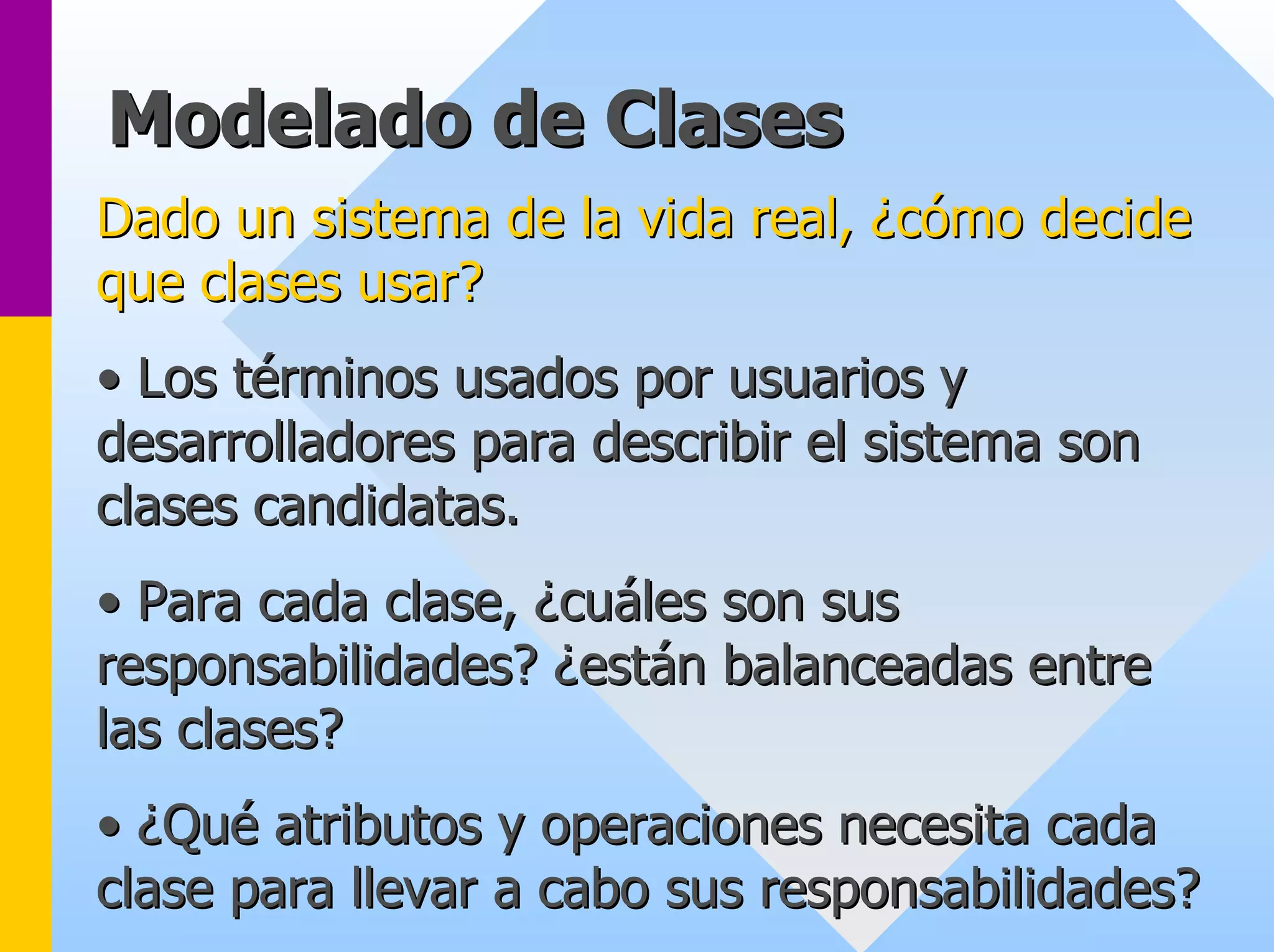 Modelado de Clases 
Dado un sistema de la vida real, ¿cómo decide 
que clases usar? 
•• Los t términos usados por usuarios y 
rminos desarrolladores para describir el sistema son 
clases candidatas. 
•• Para cada clase, ¿cu cuáles son sus 
les responsabilidades? ¿est están balanceadas entre 
n las clases? 
•• ¿Qu Qué atributos y operaciones necesita cada 
clase para llevar a cabo sus responsabilidades? 
 