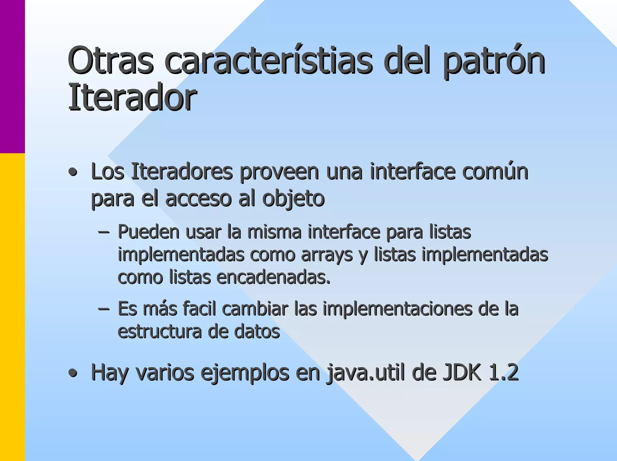 Otras característias del patrón 
Iterador 
•• Los Iteradores proveen una interface común 
para el acceso al objeto 
–– Pueden usar la misma interface para listas 
implementadas como arrays y listas implementadas 
como listas encadenadas. 
–– Es más facil cambiar las implementaciones de la 
estructura de datos 
•• Hay varios ejemplos en java java.util .de JDK 1. 1.2 
 
