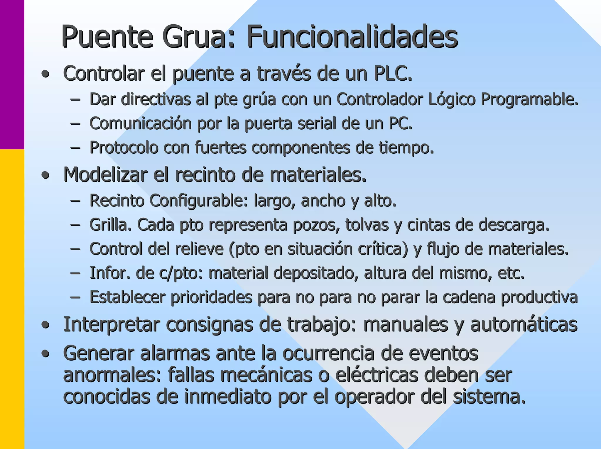 Puente Grua: Funcionalidades 
•• Controlar el puente a través de un PLC. 
–– Dar directivas al pte grúa con un Controlador Lógico Programable Programable. . 
–– Comunicación por la puerta serial de un PC. 
–– Protocolo con fuertes componentes de tiempo. 
•• Modelizar el recinto de materiales. 
–– Recinto Configurable: largo, ancho y alto. 
–– Grilla. Cada pto representa pozos, tolvas y cintas de descarga. 
–– Control del relieve (pto en situación crítica) y flujo de materi materiales. ales. 
–– Infor. de c/pto: material depositado, altura del mismo, etc. 
–– Establecer prioridades para no para no parar la cadena productiv productiva 
•• Interpretar consignas de trabajo: manuales y automáticas 
•• Generar alarmas ante la ocurrencia de eventos 
anormales: fallas mecánicas o eléctricas deben ser 
conocidas de inmediato por el operador del sistema. 
 