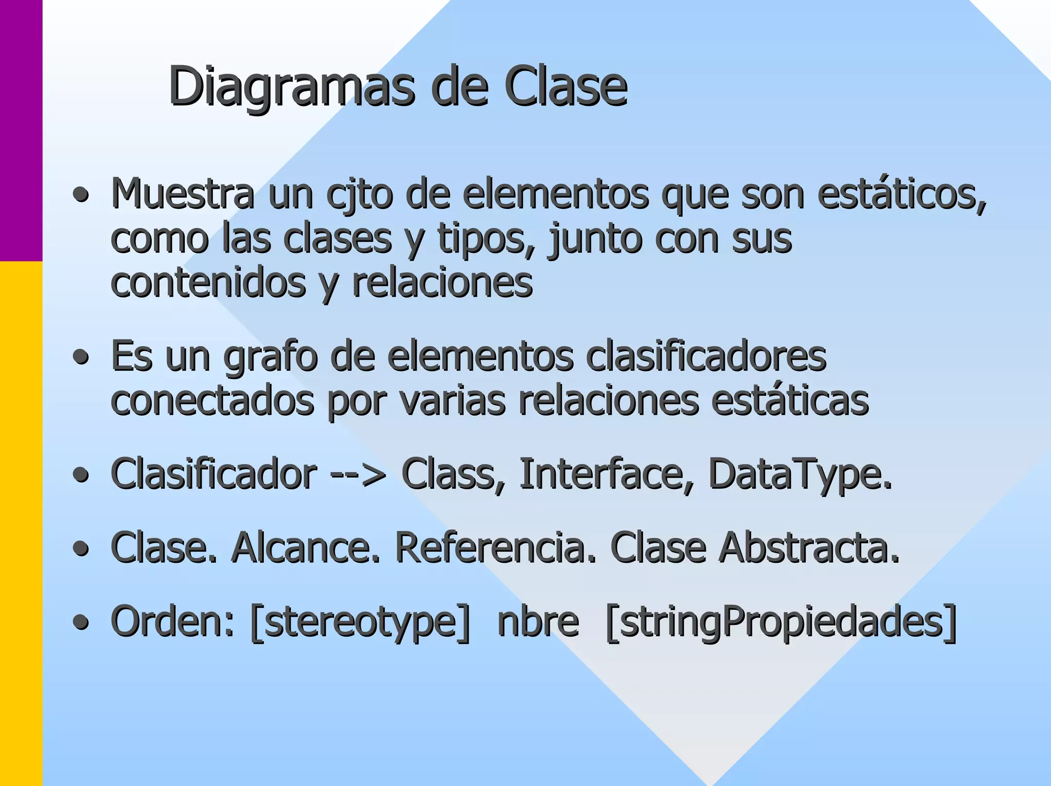 Diagramas de Clase 
•• Muestra un cjto de elementos que son estáticos, 
como las clases y tipos, junto con sus 
contenidos y relaciones 
•• Es un grafo de elementos clasificadores 
conectados por varias relaciones estáticas 
•• Clasificador -- --> Class, Interface, DataType. 
> •• Clase. Alcance. Referencia. Clase Abstracta. 
•• Orden: [stereotype] nbre [stringPropiedades] 
 