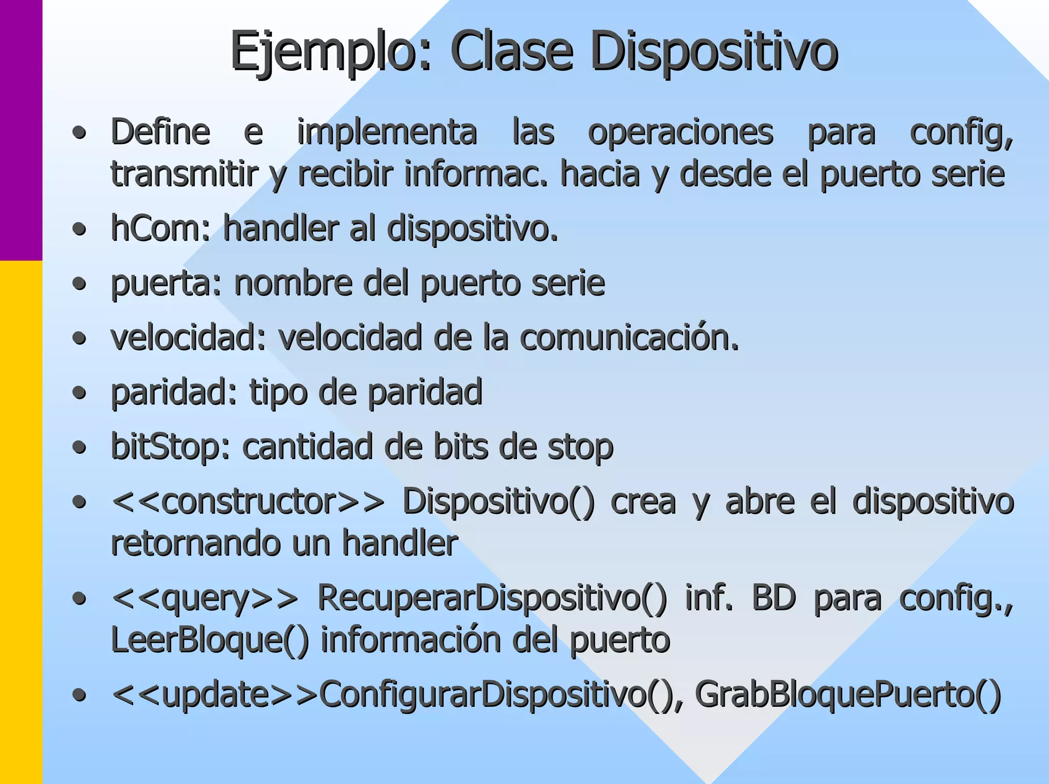 Ejemplo: Clase Dispositivo 
•• Define e implementa las operaciones para config config, , 
transmitir y recibir informac informac. hacia y desde el puerto serie 
. •• hCom hCom: : handler al dispositivo. 
•• puerta: nombre del puerto serie 
•• velocidad: velocidad de la comunicación. 
•• paridad: tipo de paridad 
•• bitStop bitStop: cantidad de bits de : stop 
•• <<constructor>> Dispositivo() crea y abre el dispositivo 
retornando un handler 
•• << query query>> >> RecuperarDispositivo RecuperarDispositivo() inf. BD para () config config., ., 
LeerBloque LeerBloque() información del puerto 
() •• << update update>> >>ConfigurarDispositivo ConfigurarDispositivo(), (), GrabBloquePuerto GrabBloquePuerto() () 
 