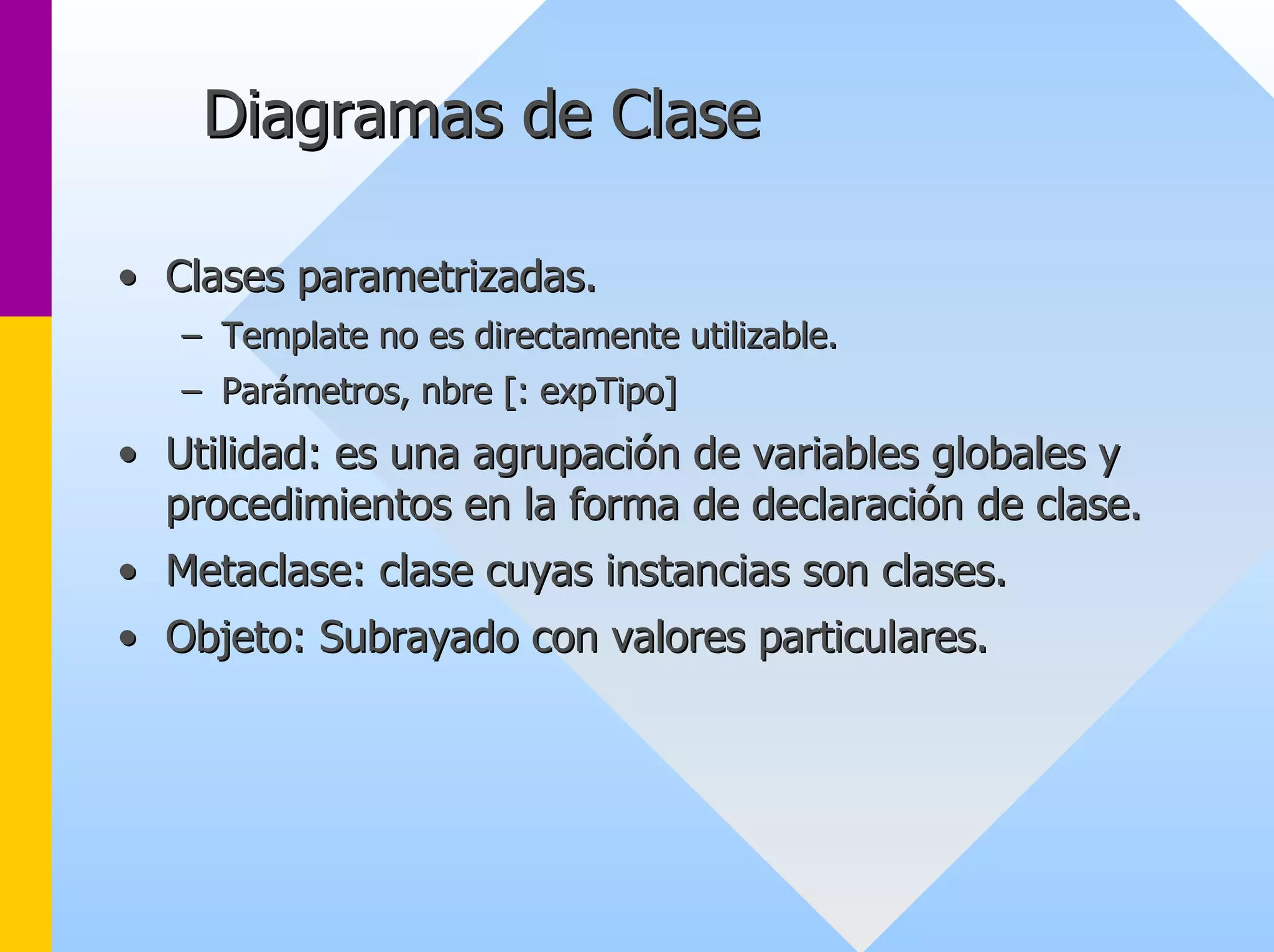 Diagramas de Clase 
•• Clases parametrizadas. 
–– Template no es directamente utilizable. 
–– Parámetros, nbre [: expTipo] 
•• Utilidad: es una agrupación de variables globales y 
procedimientos en la forma de declaración de clase. 
•• Metaclase: clase cuyas instancias son clases. 
•• Objeto: Subrayado con valores particulares. 
 