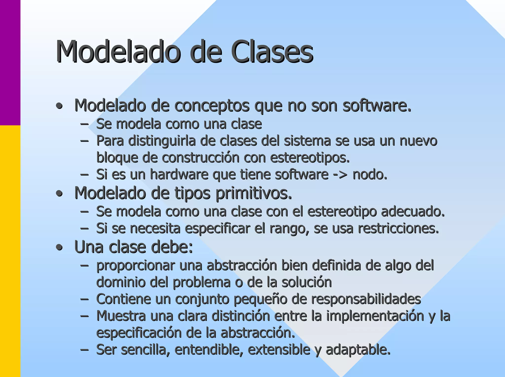 Modelado de Clases 
•• Modelado de conceptos que no son software. 
–– Se modela como una clase 
–– Para distinguirla de clases del sistema se usa un nuevo 
bloque de construcción con estereotipos. 
–– Si es un hardware que tiene software -> nodo. 
> •• Modelado de tipos primitivos. 
–– Se modela como una clase con el estereotipo adecuado. 
–– Si se necesita especificar el rango, se usa restricciones. 
•• Una clase debe: 
–– proporcionar una abstracción bien definida de algo del 
dominio del problema o de la solución 
–– Contiene un conjunto pequeño de responsabilidades 
–– Muestra una clara distinción entre la implementación y la 
especificación de la abstracción. 
–– Ser sencilla, entendible, extensible y adaptable. 
 
