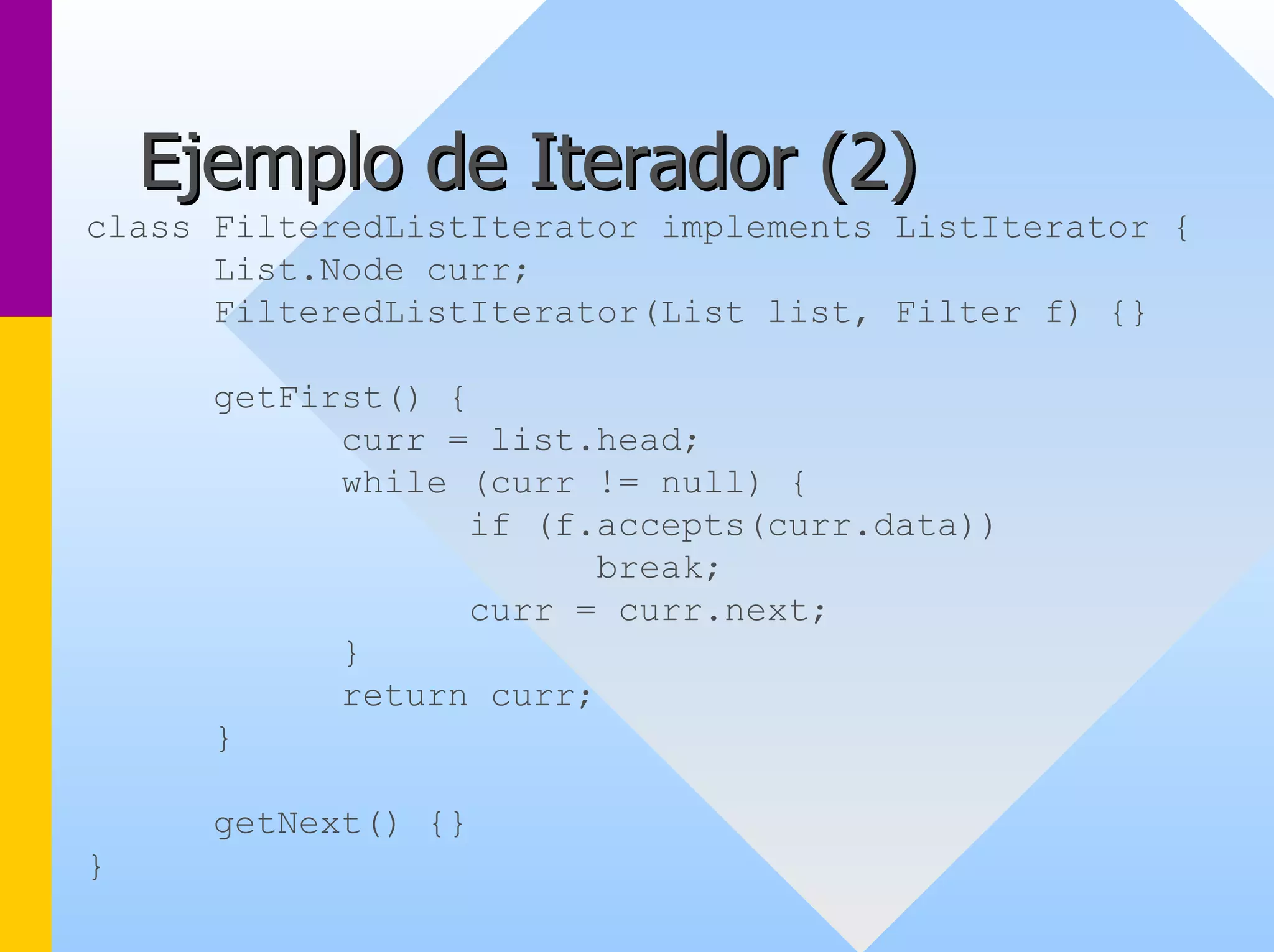 Ejemplo de Iterador ( 2) 
class FilteredListIterator implements ListIterator { 
List.Node curr; 
FilteredListIterator(List list, Filter f) {} 
getFirst() { 
curr = list.head; 
while (curr != null) { 
if (f.accepts(curr.data)) 
break; 
curr = curr.next; 
} 
return curr; 
} 
getNext() {} 
}  