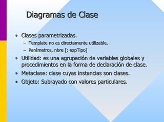 Diagramas de Clase 
•• Clases parametrizadas. 
–– Template no es directamente utilizable. 
–– Parámetros, nbre [: expTipo] 
•• Utilidad: es una agrupación de variables globales y 
procedimientos en la forma de declaración de clase. 
•• Metaclase: clase cuyas instancias son clases. 
•• Objeto: Subrayado con valores particulares. 
 