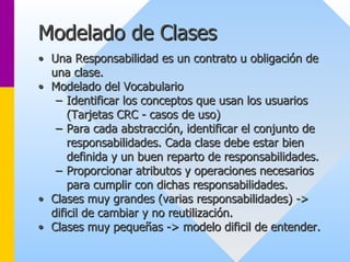 Modelado de Clases 
•• Una Responsabilidad es un contrato u obligación de 
una clase. 
•• Modelado del Vocabulario 
–– Identificar los conceptos que usan los usuarios 
(Tarjetas CRC - casos de uso) 
–– Para cada abstracción, identificar el conjunto de 
responsabilidades. Cada clase debe estar bien 
definida y un buen reparto de responsabilidades. 
–– Proporcionar atributos y operaciones necesarios 
para cumplir con dichas responsabilidades. 
•• Clases muy grandes (varias responsabilidades) -> > 
dificil de cambiar y no reutilización. 
•• Clases muy pequeñas -> modelo dificil de entender. 
>  