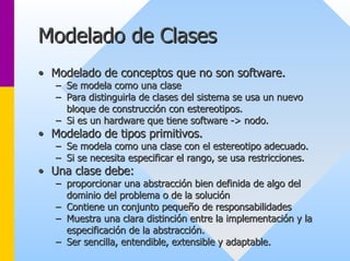 Modelado de Clases 
•• Modelado de conceptos que no son software. 
–– Se modela como una clase 
–– Para distinguirla de clases del sistema se usa un nuevo 
bloque de construcción con estereotipos. 
–– Si es un hardware que tiene software -> nodo. 
> •• Modelado de tipos primitivos. 
–– Se modela como una clase con el estereotipo adecuado. 
–– Si se necesita especificar el rango, se usa restricciones. 
•• Una clase debe: 
–– proporcionar una abstracción bien definida de algo del 
dominio del problema o de la solución 
–– Contiene un conjunto pequeño de responsabilidades 
–– Muestra una clara distinción entre la implementación y la 
especificación de la abstracción. 
–– Ser sencilla, entendible, extensible y adaptable. 
 