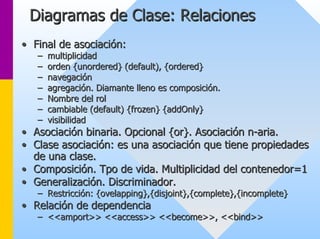 Diagramas de Clase: Relaciones 
•• Final de asociación: 
–– multiplicidad 
–– orden {unordered} (default), {ordered} 
–– navegación 
–– agregación. Diamante lleno es composición. 
–– Nombre del rol 
–– cambiable (default) {frozen} {addOnly} 
–– visibilidad 
•• Asociación binaria. Opcional {or}. Asociación n n-aria. 
•• Clase asociación: es una asociación que tiene propiedades 
de una clase. 
•• Composición. Tpo de vida. Multiplicidad del contenedor=1 
•• Generalización. Discriminador. 
–– Restricción: {ovelapping},{disjoint},{complete},{incomplete} 
•• Relación de dependencia 
–– <<amport>> <<access>> <<become>>, <<bind>> 
 