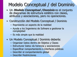 Modelo Conceptual / del Dominio 
•• Un Modelo Conceptual /Dominio es el conjunto 
de diagramas de estructura estático con clases, 
atributos y asociaciones, pero no operaciones. 
•• Construcción del Modelo Conceptual / Dominio 
–– Representa un aspecto de la realidad 
–– Ayuda a los Ingenieros de Sofware a gestionar la 
complejidad 
–– Es más simple que la realidad 
•• Un Modelo Conceptual / Dominio debería: 
–– Organizar Datos dentro de Objetos y Clases 
–– Estructurar Datos vía herencia y asociaciones 
–– Especificar comportamiento e interfaces públicas 
–– Describir el comportamiento global 
–– Describir Restricciones 
 