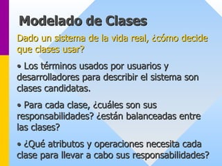Modelado de Clases 
Dado un sistema de la vida real, ¿cómo decide 
que clases usar? 
•• Los t términos usados por usuarios y 
rminos desarrolladores para describir el sistema son 
clases candidatas. 
•• Para cada clase, ¿cu cuáles son sus 
les responsabilidades? ¿est están balanceadas entre 
n las clases? 
•• ¿Qu Qué atributos y operaciones necesita cada 
clase para llevar a cabo sus responsabilidades? 
 