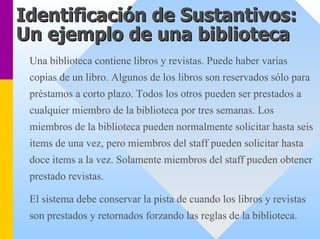Identificación de Sustantivos: 
Un ejemplo de una biblioteca 
Una biblioteca contiene libros y revistas. Puede haber varias copias de un libro. Algunos de los libros son reservados sólo para préstamos a corto plazo. Todos los otros pueden ser prestados a cualquier miembro de la biblioteca por tres semanas. Los miembros de la biblioteca pueden normalmente solicitar hasta seis items de una vez, pero miembros del staff pueden solicitar hastadoce items a la vez. Solamente miembros del staff pueden obtenerprestado revistas. 
El sistema debe conservar la pista de cuando los libros y revistas son prestados y retornados forzando las reglas de la biblioteca.  