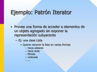 Ejemplo: Patrón Iterator 
•• Provee una forma de acceder a elementos de 
un objeto agregado sin exponer la 
representación subyacente 
–– Ej: una clase Lista 
•• Querer recorrer la lista en varias formas 
–– Hacia adelante 
–– Hacia atrás 
–– filtrada 
–– ordenada 
–– ... 
 
