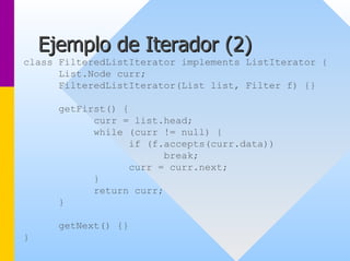 Ejemplo de Iterador ( 2) 
class FilteredListIterator implements ListIterator { 
List.Node curr; 
FilteredListIterator(List list, Filter f) {} 
getFirst() { 
curr = list.head; 
while (curr != null) { 
if (f.accepts(curr.data)) 
break; 
curr = curr.next; 
} 
return curr; 
} 
getNext() {} 
}  