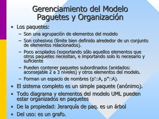 Gerenciamiento del Modelo 
Paguetes y Organización 
•• Los paquetes: 
–– Son una agrupación de elementos del modelo 
–– Son cohesivos (límite bien definido alrededor de un conjunto 
de elementos relacionados). 
–– Poco acoplados (exportando sólo aquellos elementos que 
otros paquetes necesitan, e importando solo lo necesario y 
suficiente 
–– Pueden contener paquetes subordinados (anidados: 
aconsejable 2 a 3 niveles) y otros elementos del modelo. 
–– Forman un espacio de nombres (p’::A, p’’::A). 
•• El sistema completo es un simple paquete (anónimo). 
•• Todo diagrama y elementos del modelo UML pueden 
estar organizados en paquetes 
•• De la propiedad: Jerarquía de paq. es un árbol 
•• Del uso: es un grafo. 
 