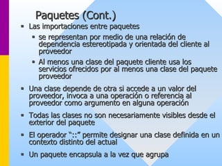 Paquetes (Cont.) 
ƒƒ Las importaciones entre paquetes 
ƒƒ se representan por medio de una relación de 
dependencia estereotipada y orientada del cliente al 
proveedor 
ƒƒ Al menos una clase del paquete cliente usa los 
servicios ofrecidos por al menos una clase del paquete 
proveedor 
ƒƒ Una clase depende de otra si accede a un valor del 
proveedor, invoca a una operación o referencia al 
proveedor como argumento en alguna operación 
ƒƒ Todas las clases no son necesariamente visibles desde el 
exterior del paquete 
ƒƒ El operador “::” permite designar una clase definida en un 
contexto distinto del actual 
ƒƒ Un paquete encapsula a la vez que agrupa 
 