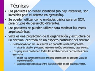 Técnicas 
•• Los paquetes no tienen identidad (no hay instancias, son 
invisibles para el sistema en ejecución). 
•• Se pueden utilizar como unidades básica para un SCM, 
para grupos de desarrollo diferentes. 
•• Los paquetes se pueden utilizar para modelar las vistas 
arquitectónicas. 
•• Vista es una proyección de la organización y estructura de 
un sistema, centrada en un aspecto particular del sistema. 
–– Descomposición de un sistema en paquetes casi ortogonales. 
•• Vista de diseño, procesos, implementación, despliegue, caso de u uso. so. 
–– Los paquetes contienen todas las abstracciones pertinentes para 
esa vista. 
•• Todos los componentes del modelo pertenecen al paquete vista de 
implementación. 
•• Existirán dependencias entre los elementos de las distintas vist vistas. as. 
 