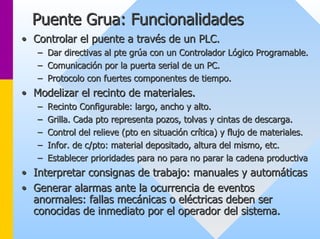 Puente Grua: Funcionalidades 
•• Controlar el puente a través de un PLC. 
–– Dar directivas al pte grúa con un Controlador Lógico Programable Programable. . 
–– Comunicación por la puerta serial de un PC. 
–– Protocolo con fuertes componentes de tiempo. 
•• Modelizar el recinto de materiales. 
–– Recinto Configurable: largo, ancho y alto. 
–– Grilla. Cada pto representa pozos, tolvas y cintas de descarga. 
–– Control del relieve (pto en situación crítica) y flujo de materi materiales. ales. 
–– Infor. de c/pto: material depositado, altura del mismo, etc. 
–– Establecer prioridades para no para no parar la cadena productiv productiva 
•• Interpretar consignas de trabajo: manuales y automáticas 
•• Generar alarmas ante la ocurrencia de eventos 
anormales: fallas mecánicas o eléctricas deben ser 
conocidas de inmediato por el operador del sistema. 
 
