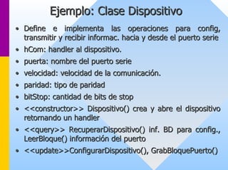 Ejemplo: Clase Dispositivo 
•• Define e implementa las operaciones para config config, , 
transmitir y recibir informac informac. hacia y desde el puerto serie 
. •• hCom hCom: : handler al dispositivo. 
•• puerta: nombre del puerto serie 
•• velocidad: velocidad de la comunicación. 
•• paridad: tipo de paridad 
•• bitStop bitStop: cantidad de bits de : stop 
•• <<constructor>> Dispositivo() crea y abre el dispositivo 
retornando un handler 
•• << query query>> >> RecuperarDispositivo RecuperarDispositivo() inf. BD para () config config., ., 
LeerBloque LeerBloque() información del puerto 
() •• << update update>> >>ConfigurarDispositivo ConfigurarDispositivo(), (), GrabBloquePuerto GrabBloquePuerto() () 
 