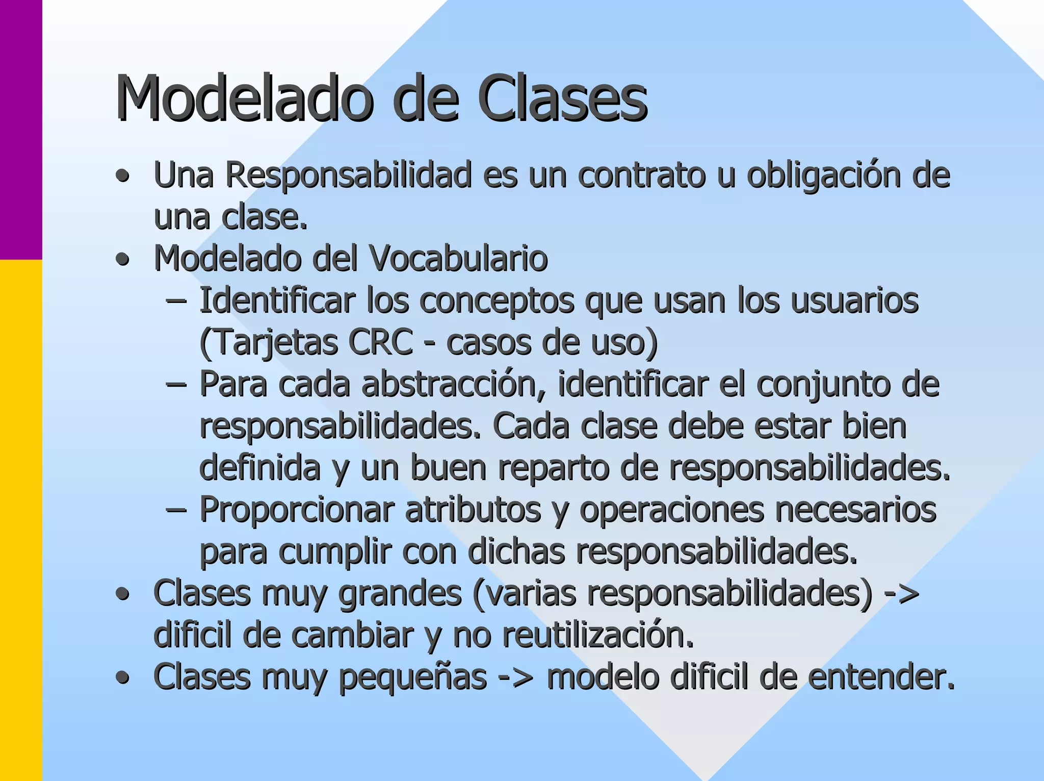 Modelado de Clases 
•• Una Responsabilidad es un contrato u obligación de 
una clase. 
•• Modelado del Vocabulario 
–– Identificar los conceptos que usan los usuarios 
(Tarjetas CRC - casos de uso) 
–– Para cada abstracción, identificar el conjunto de 
responsabilidades. Cada clase debe estar bien 
definida y un buen reparto de responsabilidades. 
–– Proporcionar atributos y operaciones necesarios 
para cumplir con dichas responsabilidades. 
•• Clases muy grandes (varias responsabilidades) -> > 
dificil de cambiar y no reutilización. 
•• Clases muy pequeñas -> modelo dificil de entender. 
>  