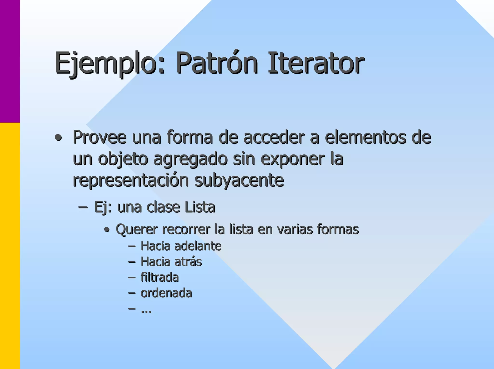 Ejemplo: Patrón Iterator 
•• Provee una forma de acceder a elementos de 
un objeto agregado sin exponer la 
representación subyacente 
–– Ej: una clase Lista 
•• Querer recorrer la lista en varias formas 
–– Hacia adelante 
–– Hacia atrás 
–– filtrada 
–– ordenada 
–– ... 
 