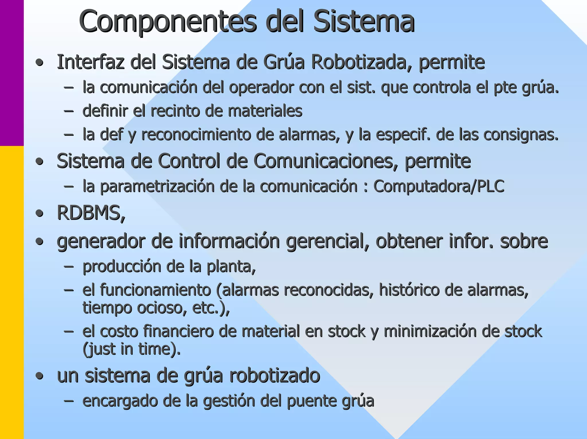 Componentes del Sistema 
•• Interfaz del Sistema de Grúa Robotizada, permite 
–– la comunicación del operador con el sist. que controla el pte gr grúa. úa. 
–– definir el recinto de materiales 
–– la def y reconocimiento de alarmas, y la especif. de las consign consignas. as. 
•• Sistema de Control de Comunicaciones, permite 
–– la parametrización de la comunicación : Computadora/PLC 
•• RDBMS, 
•• generador de información gerencial, obtener infor. sobre 
–– producción de la planta, 
–– el funcionamiento (alarmas reconocidas, histórico de alarmas, 
tiempo ocioso, etc.), 
–– el costo financiero de material en stock y minimización de stock 
(just in time). 
•• un sistema de grúa robotizado 
–– encargado de la gestión del puente grúa 
 