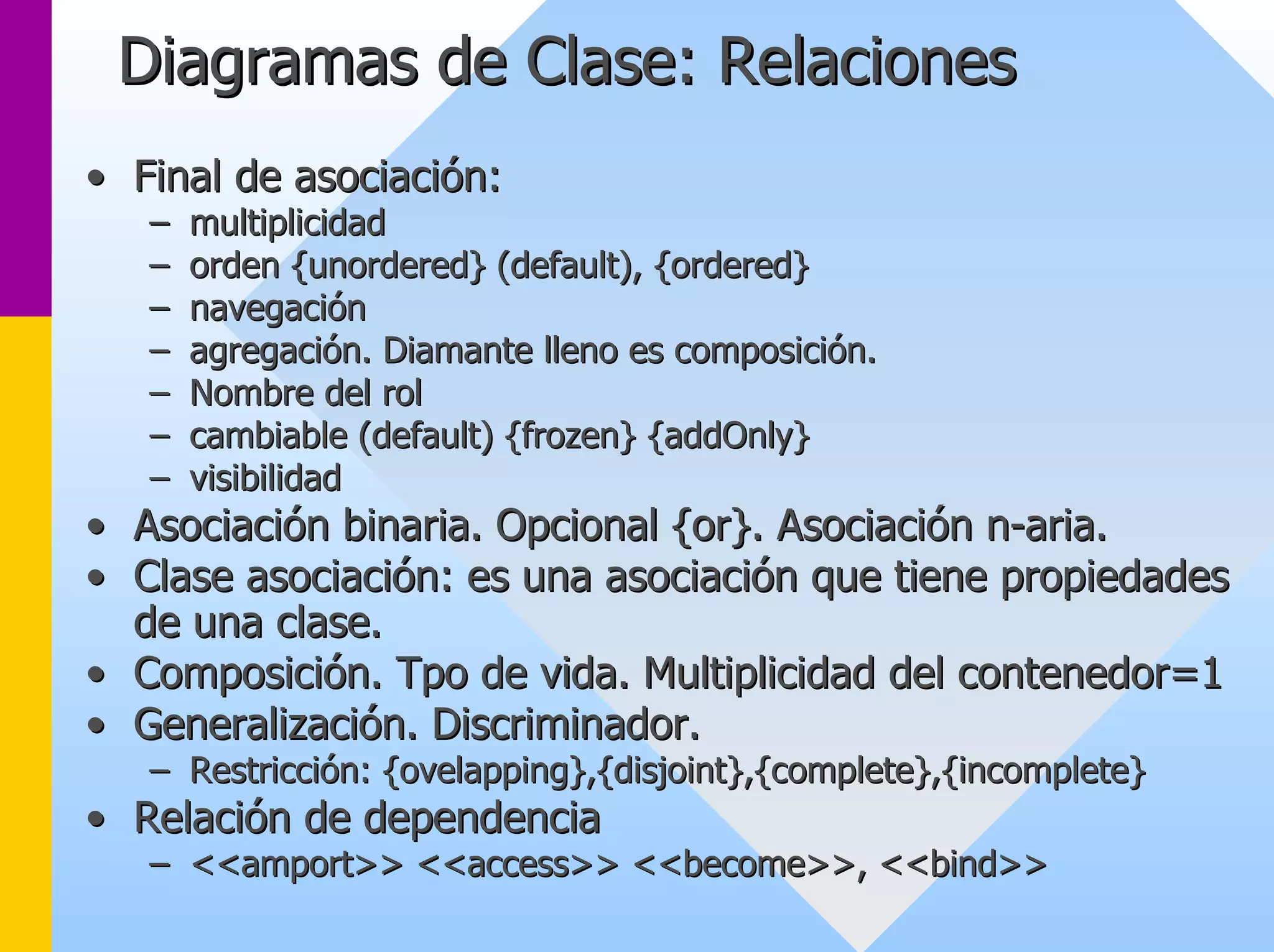Diagramas de Clase: Relaciones 
•• Final de asociación: 
–– multiplicidad 
–– orden {unordered} (default), {ordered} 
–– navegación 
–– agregación. Diamante lleno es composición. 
–– Nombre del rol 
–– cambiable (default) {frozen} {addOnly} 
–– visibilidad 
•• Asociación binaria. Opcional {or}. Asociación n n-aria. 
•• Clase asociación: es una asociación que tiene propiedades 
de una clase. 
•• Composición. Tpo de vida. Multiplicidad del contenedor=1 
•• Generalización. Discriminador. 
–– Restricción: {ovelapping},{disjoint},{complete},{incomplete} 
•• Relación de dependencia 
–– <<amport>> <<access>> <<become>>, <<bind>> 
 