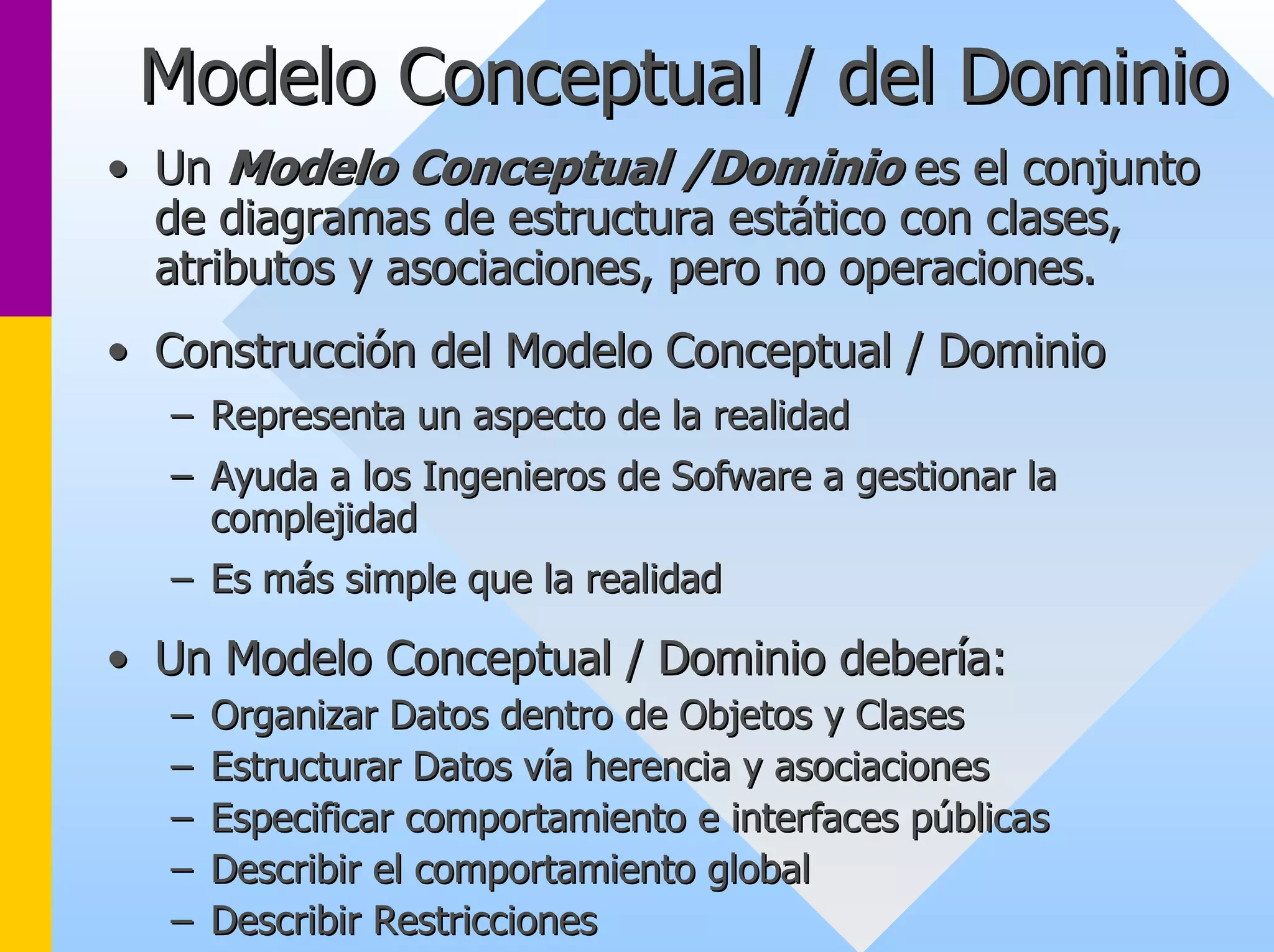 Modelo Conceptual / del Dominio 
•• Un Modelo Conceptual /Dominio es el conjunto 
de diagramas de estructura estático con clases, 
atributos y asociaciones, pero no operaciones. 
•• Construcción del Modelo Conceptual / Dominio 
–– Representa un aspecto de la realidad 
–– Ayuda a los Ingenieros de Sofware a gestionar la 
complejidad 
–– Es más simple que la realidad 
•• Un Modelo Conceptual / Dominio debería: 
–– Organizar Datos dentro de Objetos y Clases 
–– Estructurar Datos vía herencia y asociaciones 
–– Especificar comportamiento e interfaces públicas 
–– Describir el comportamiento global 
–– Describir Restricciones 
 
