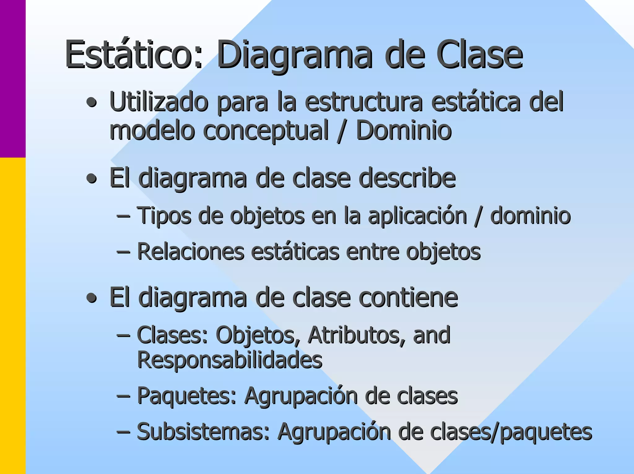 Estático: Diagrama de Clase 
•• Utilizado para la estructura estática del 
modelo conceptual / Dominio 
•• El diagrama de clase describe 
–– Tipos de objetos en la aplicación / dominio 
–– Relaciones estáticas entre objetos 
•• El diagrama de clase contiene 
–– Clases: Objetos Objetos, , Atributos Atributos, and 
, Responsabilidades 
–– Paquetes: Agrupación de clases 
–– Subsistemas: Agrupación de clases/paquetes 
 
