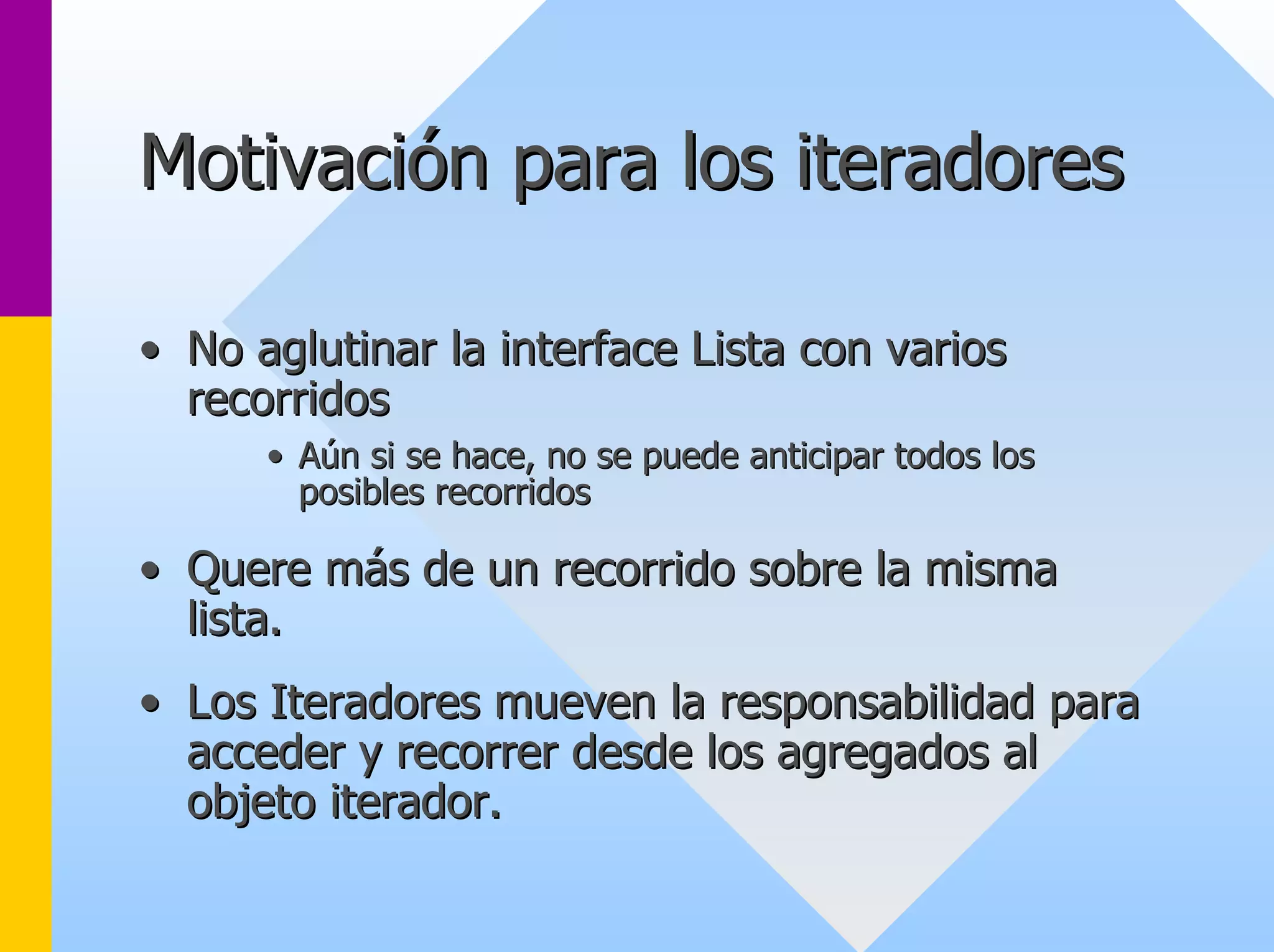 Motivación para los iteradores 
•• No aglutinar la interface Lista con varios 
recorridos 
•• Aún si se hace, no se puede anticipar todos los 
posibles recorridos 
•• Quere más de un recorrido sobre la misma 
lista. 
•• Los Iteradores mueven la responsabilidad para 
acceder y recorrer desde los agregados al 
objeto iterador. 
 