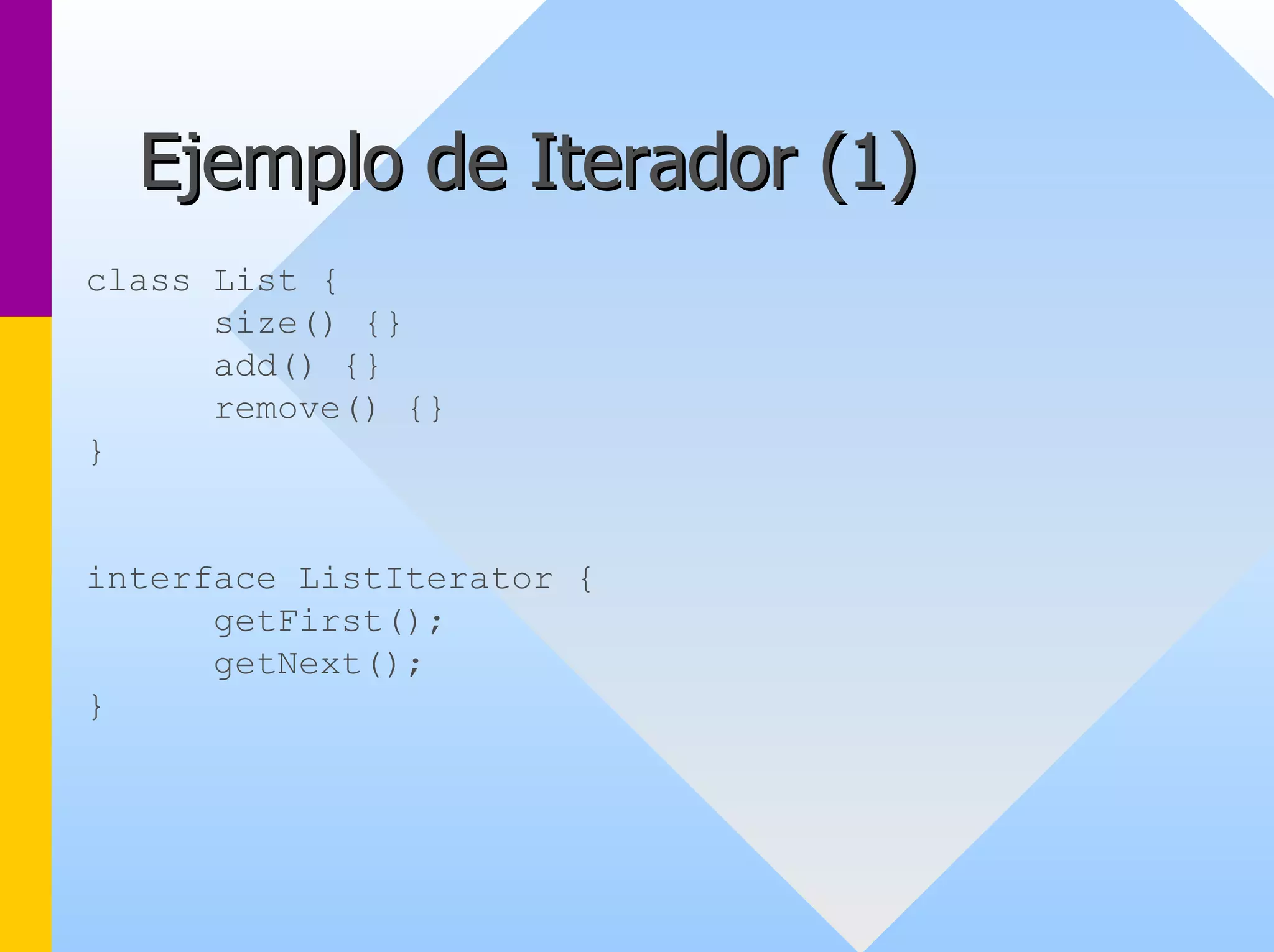 Ejemplo de Iterador ( 1) 
class List { 
size() {} 
add() {} 
remove() {} 
} 
interface ListIterator { 
getFirst(); 
getNext(); 
}  