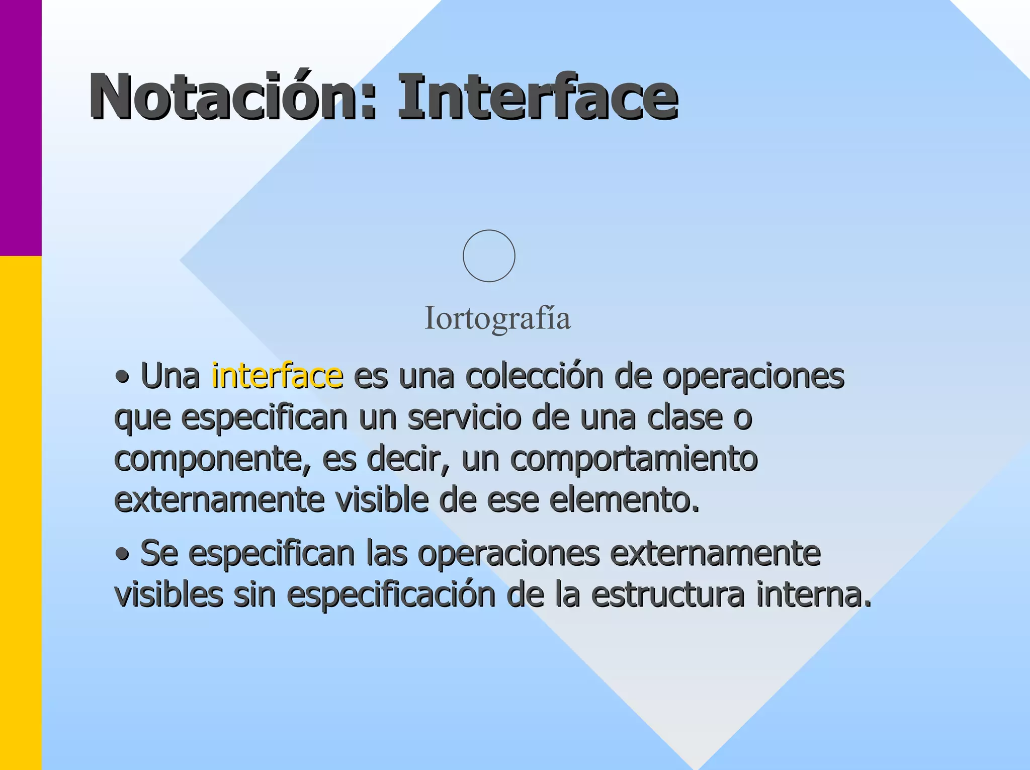 Notación Notación: Interface 
: Iortografía 
•• Una interface es una colección de operaciones 
que especifican un servicio de una clase o 
componente, es decir, un comportamiento 
externamente visible de ese elemento. 
•• Se especifican las operaciones externamente 
visibles sin especificación de la estructura interna. 
 