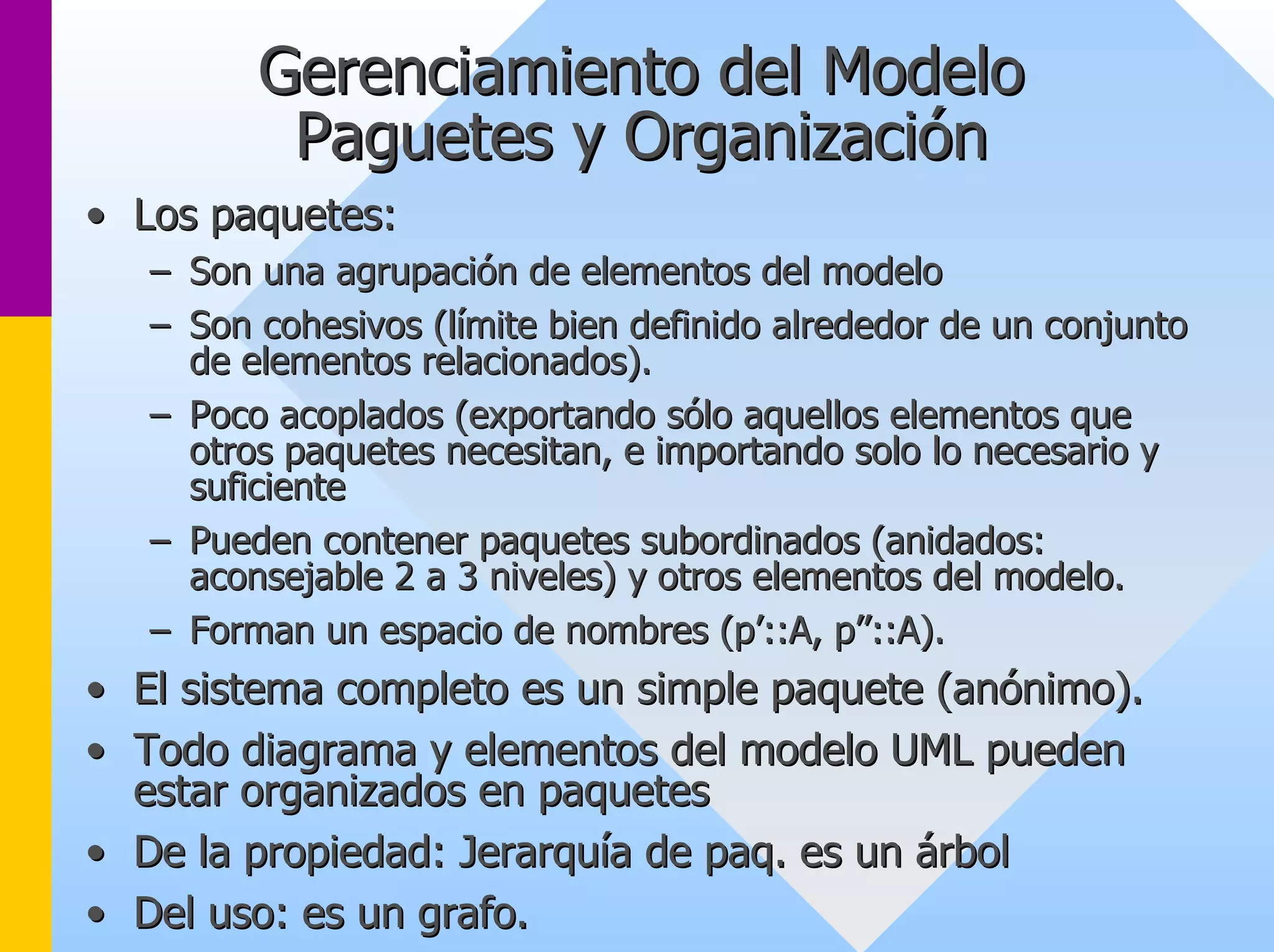 Gerenciamiento del Modelo 
Paguetes y Organización 
•• Los paquetes: 
–– Son una agrupación de elementos del modelo 
–– Son cohesivos (límite bien definido alrededor de un conjunto 
de elementos relacionados). 
–– Poco acoplados (exportando sólo aquellos elementos que 
otros paquetes necesitan, e importando solo lo necesario y 
suficiente 
–– Pueden contener paquetes subordinados (anidados: 
aconsejable 2 a 3 niveles) y otros elementos del modelo. 
–– Forman un espacio de nombres (p’::A, p’’::A). 
•• El sistema completo es un simple paquete (anónimo). 
•• Todo diagrama y elementos del modelo UML pueden 
estar organizados en paquetes 
•• De la propiedad: Jerarquía de paq. es un árbol 
•• Del uso: es un grafo. 
 