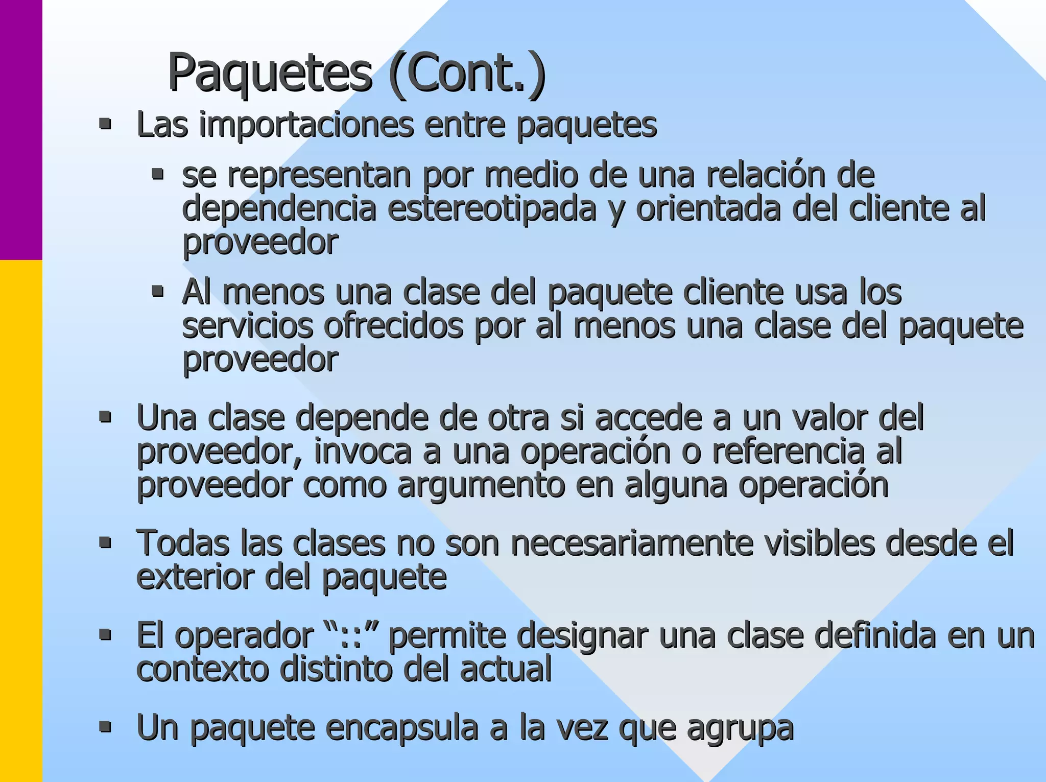 Paquetes (Cont.) 
ƒƒ Las importaciones entre paquetes 
ƒƒ se representan por medio de una relación de 
dependencia estereotipada y orientada del cliente al 
proveedor 
ƒƒ Al menos una clase del paquete cliente usa los 
servicios ofrecidos por al menos una clase del paquete 
proveedor 
ƒƒ Una clase depende de otra si accede a un valor del 
proveedor, invoca a una operación o referencia al 
proveedor como argumento en alguna operación 
ƒƒ Todas las clases no son necesariamente visibles desde el 
exterior del paquete 
ƒƒ El operador “::” permite designar una clase definida en un 
contexto distinto del actual 
ƒƒ Un paquete encapsula a la vez que agrupa 
 