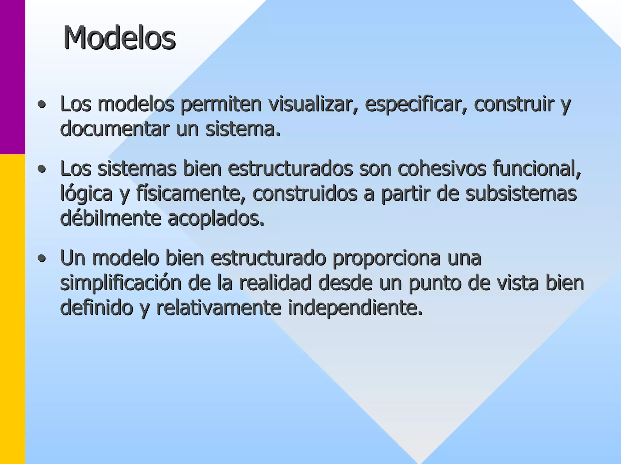 Modelos 
•• Los modelos permiten visualizar, especificar, construir y 
documentar un sistema. 
•• Los sistemas bien estructurados son cohesivos funcional, 
lógica y físicamente, construidos a partir de subsistemas 
débilmente acoplados. 
•• Un modelo bien estructurado proporciona una 
simplificación de la realidad desde un punto de vista bien 
definido y relativamente independiente. 
 