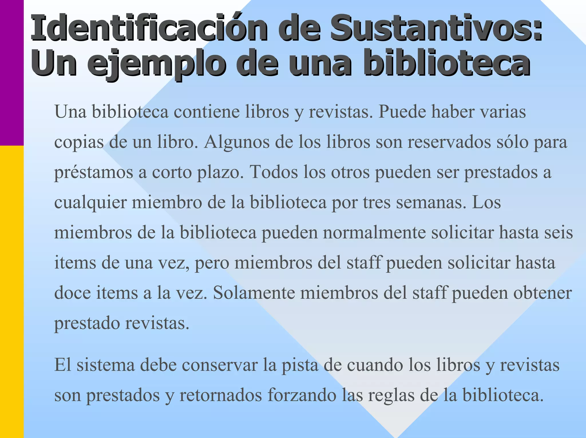 Identificación de Sustantivos: 
Un ejemplo de una biblioteca 
Una biblioteca contiene libros y revistas. Puede haber varias copias de un libro. Algunos de los libros son reservados sólo para préstamos a corto plazo. Todos los otros pueden ser prestados a cualquier miembro de la biblioteca por tres semanas. Los miembros de la biblioteca pueden normalmente solicitar hasta seis items de una vez, pero miembros del staff pueden solicitar hastadoce items a la vez. Solamente miembros del staff pueden obtenerprestado revistas. 
El sistema debe conservar la pista de cuando los libros y revistas son prestados y retornados forzando las reglas de la biblioteca.  