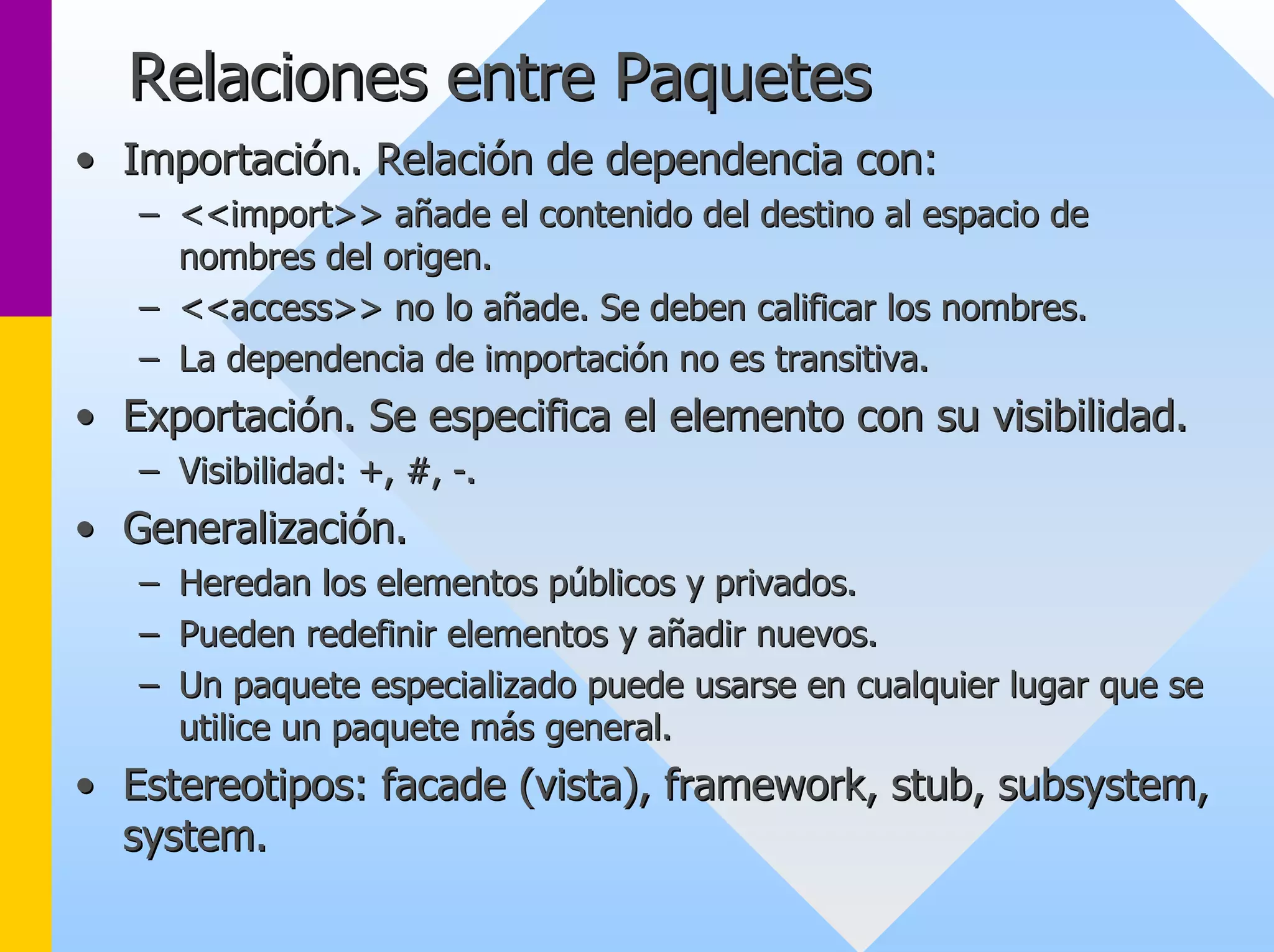 Relaciones entre Paquetes 
•• Importación. Relación de dependencia con: 
–– <<import>> añade el contenido del destino al espacio de 
nombres del origen. 
–– <<access>> no lo añade. Se deben calificar los nombres. 
–– La dependencia de importación no es transitiva. 
•• Exportación. Se especifica el elemento con su visibilidad. 
–– Visibilidad: +, #, -. 
•• Generalización. 
–– Heredan los elementos públicos y privados. 
–– Pueden redefinir elementos y añadir nuevos. 
–– Un paquete especializado puede usarse en cualquier lugar que se 
utilice un paquete más general. 
•• Estereotipos: facade (vista), framework framework, , stub stub, , subsystem subsystem, , 
system system. 
 