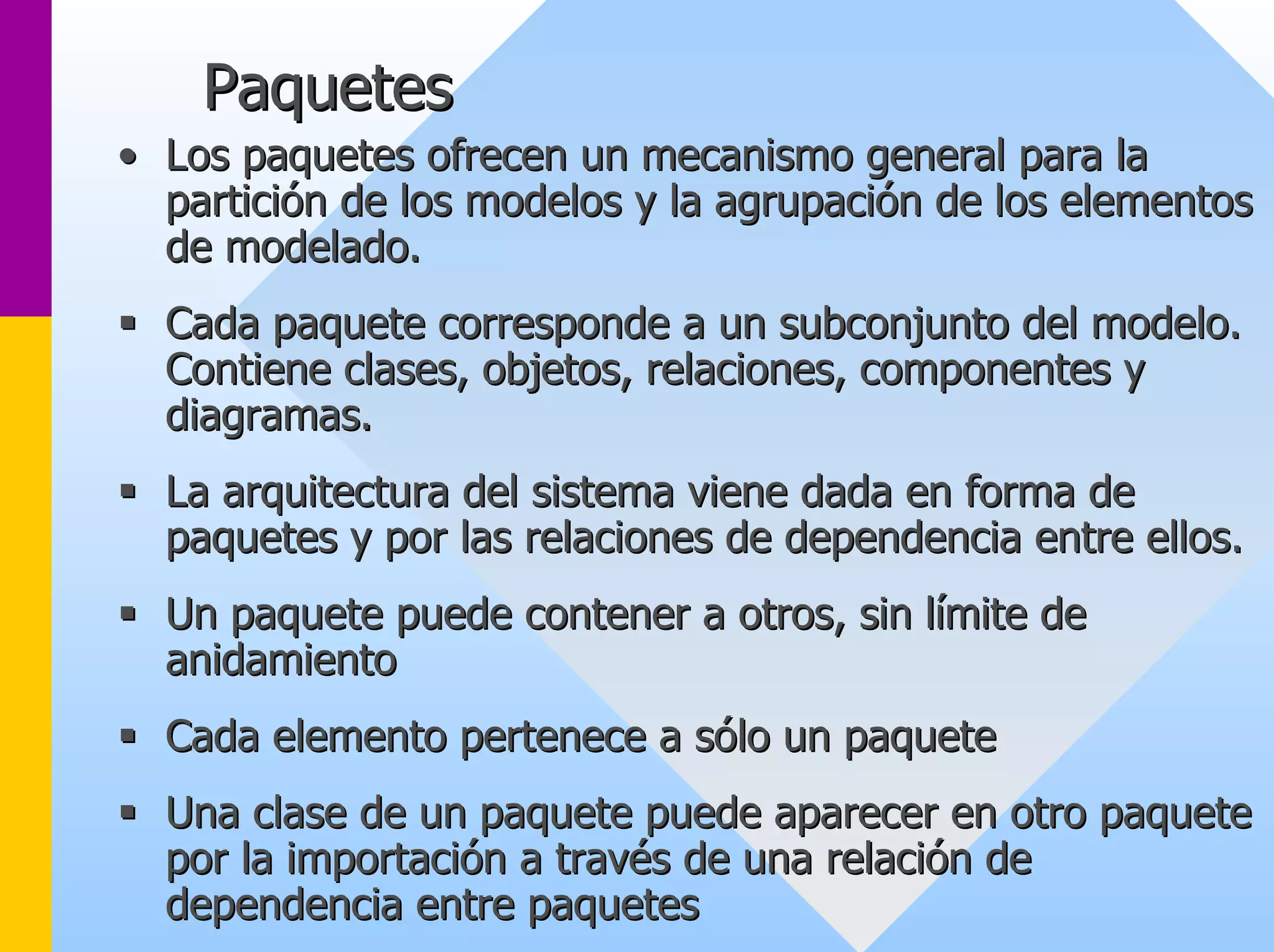 Paquetes 
•• Los paquetes ofrecen un mecanismo general para la 
partición de los modelos y la agrupación de los elementos 
de modelado modelado. 
ƒƒ Cada paquete corresponde a un subconjunto del modelo modelo. . 
Contiene clases clases, objetos objetos, relaciones relaciones, componentes y 
diagramas diagramas. 
ƒƒ La arquitectura del sistema viene dada en forma de 
paquetes y por las relaciones de dependencia entre ellos ellos. 
ƒƒ Un paquete puede contener a otros otros, sin , límite de 
anidamiento 
ƒƒ Cada elemento pertenece a sólo un paquete 
ƒƒ Una clase de un paquete puede aparecer en otro paquete 
por la importación a través de una relación de 
dependencia entre paquetes 
 