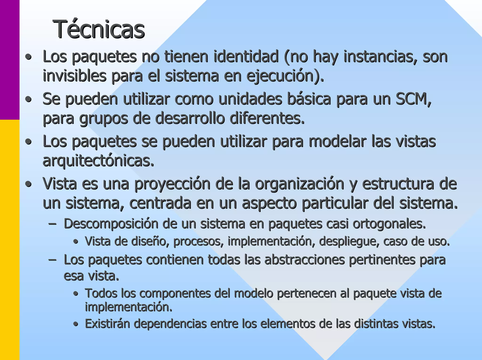 Técnicas 
•• Los paquetes no tienen identidad (no hay instancias, son 
invisibles para el sistema en ejecución). 
•• Se pueden utilizar como unidades básica para un SCM, 
para grupos de desarrollo diferentes. 
•• Los paquetes se pueden utilizar para modelar las vistas 
arquitectónicas. 
•• Vista es una proyección de la organización y estructura de 
un sistema, centrada en un aspecto particular del sistema. 
–– Descomposición de un sistema en paquetes casi ortogonales. 
•• Vista de diseño, procesos, implementación, despliegue, caso de u uso. so. 
–– Los paquetes contienen todas las abstracciones pertinentes para 
esa vista. 
•• Todos los componentes del modelo pertenecen al paquete vista de 
implementación. 
•• Existirán dependencias entre los elementos de las distintas vist vistas. as. 
 