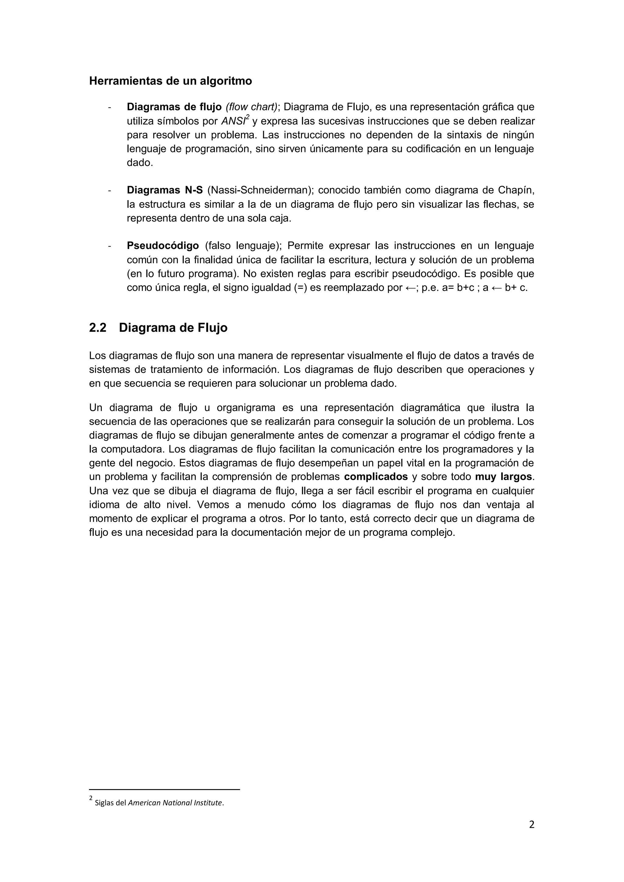 2 
Herramientas de un algoritmo 
- Diagramas de flujo (flow chart); Diagrama de Flujo, es una representación gráfica que utiliza símbolos por ANSI2 y expresa las sucesivas instrucciones que se deben realizar para resolver un problema. Las instrucciones no dependen de la sintaxis de ningún lenguaje de programación, sino sirven únicamente para su codificación en un lenguaje dado. 
- Diagramas N-S (Nassi-Schneiderman); conocido también como diagrama de Chapín, la estructura es similar a la de un diagrama de flujo pero sin visualizar las flechas, se representa dentro de una sola caja. 
- Pseudocódigo (falso lenguaje); Permite expresar las instrucciones en un lenguaje común con la finalidad única de facilitar la escritura, lectura y solución de un problema (en lo futuro programa). No existen reglas para escribir pseudocódigo. Es posible que como única regla, el signo igualdad (=) es reemplazado por ←; p.e. a= b+c ; a ← b+ c. 
2.2 Diagrama de Flujo 
Los diagramas de flujo son una manera de representar visualmente el flujo de datos a través de sistemas de tratamiento de información. Los diagramas de flujo describen que operaciones y en que secuencia se requieren para solucionar un problema dado. Un diagrama de flujo u organigrama es una representación diagramática que ilustra la secuencia de las operaciones que se realizarán para conseguir la solución de un problema. Los diagramas de flujo se dibujan generalmente antes de comenzar a programar el código frente a la computadora. Los diagramas de flujo facilitan la comunicación entre los programadores y la gente del negocio. Estos diagramas de flujo desempeñan un papel vital en la programación de un problema y facilitan la comprensión de problemas complicados y sobre todo muy largos. Una vez que se dibuja el diagrama de flujo, llega a ser fácil escribir el programa en cualquier idioma de alto nivel. Vemos a menudo cómo los diagramas de flujo nos dan ventaja al momento de explicar el programa a otros. Por lo tanto, está correcto decir que un diagrama de flujo es una necesidad para la documentación mejor de un programa complejo. 
2 Siglas del American National Institute.  