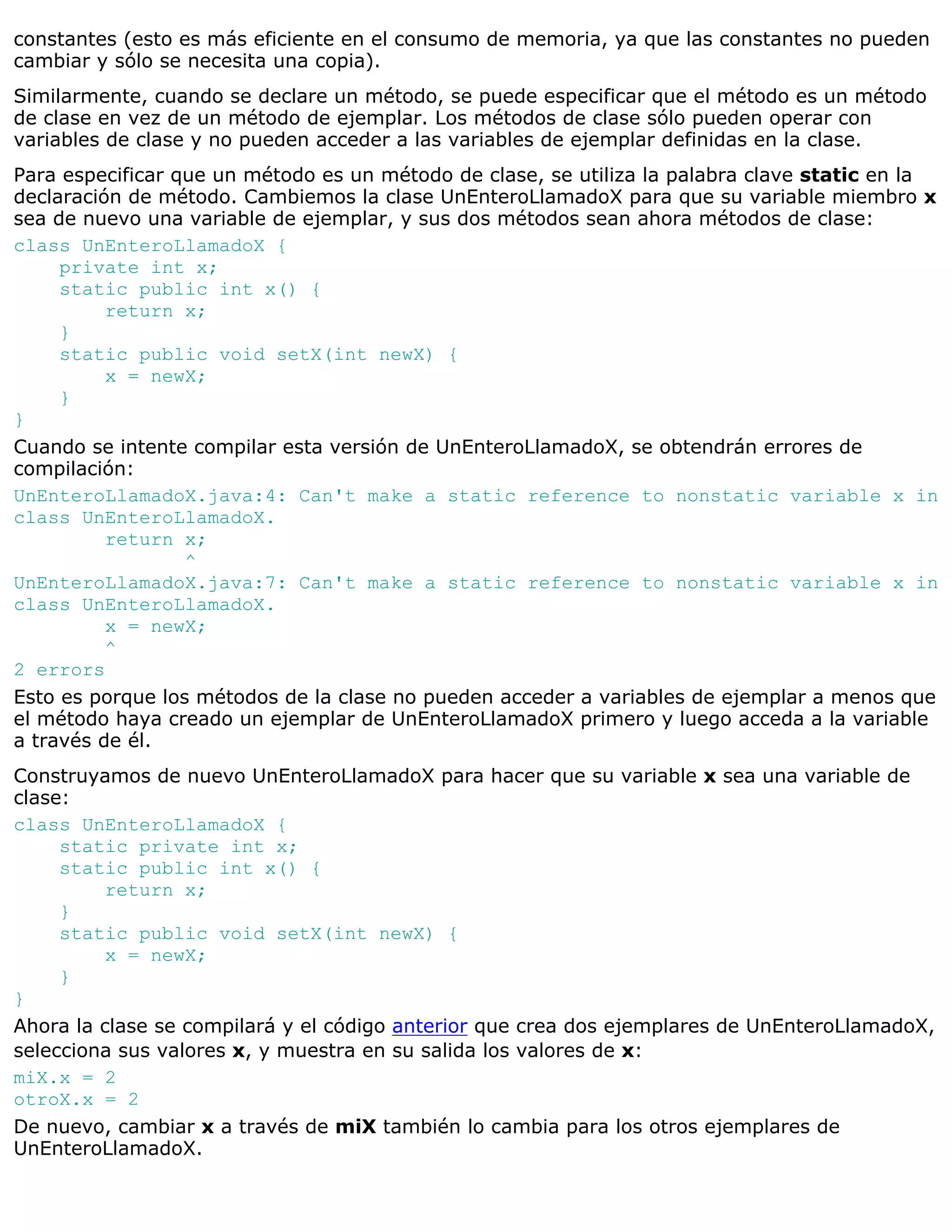 constantes (esto es más eficiente en el consumo de memoria, ya que las constantes no pueden
cambiar y sólo se necesita una copia).
Similarmente, cuando se declare un método, se puede especificar que el método es un método
de clase en vez de un método de ejemplar. Los métodos de clase sólo pueden operar con
variables de clase y no pueden acceder a las variables de ejemplar definidas en la clase.
Para especificar que un método es un método de clase, se utiliza la palabra clave static en la
declaración de método. Cambiemos la clase UnEnteroLlamadoX para que su variable miembro x
sea de nuevo una variable de ejemplar, y sus dos métodos sean ahora métodos de clase:
class UnEnteroLlamadoX {
     private int x;
     static public int x() {
          return x;
     }
     static public void setX(int newX) {
          x = newX;
     }
}
Cuando se intente compilar esta versión de UnEnteroLlamadoX, se obtendrán errores de
compilación:
UnEnteroLlamadoX.java:4: Can't make a static reference to nonstatic variable x in
class UnEnteroLlamadoX.
          return x;
                  ^
UnEnteroLlamadoX.java:7: Can't make a static reference to nonstatic variable x in
class UnEnteroLlamadoX.
          x = newX;
          ^
2 errors
Esto es porque los métodos de la clase no pueden acceder a variables de ejemplar a menos que
el método haya creado un ejemplar de UnEnteroLlamadoX primero y luego acceda a la variable
a través de él.
Construyamos de nuevo UnEnteroLlamadoX para hacer que su variable x sea una variable de
clase:
class UnEnteroLlamadoX {
     static private int x;
     static public int x() {
          return x;
     }
     static public void setX(int newX) {
          x = newX;
     }
}
Ahora la clase se compilará y el código anterior que crea dos ejemplares de UnEnteroLlamadoX,
selecciona sus valores x, y muestra en su salida los valores de x:
miX.x = 2
otroX.x = 2
De nuevo, cambiar x a través de miX también lo cambia para los otros ejemplares de
UnEnteroLlamadoX.
 