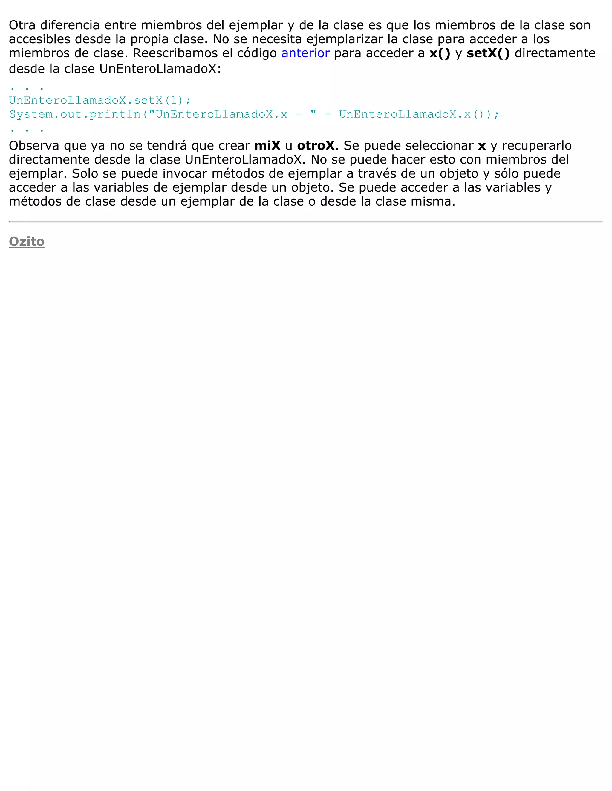 Otra diferencia entre miembros del ejemplar y de la clase es que los miembros de la clase son
accesibles desde la propia clase. No se necesita ejemplarizar la clase para acceder a los
miembros de clase. Reescribamos el código anterior para acceder a x() y setX() directamente
desde la clase UnEnteroLlamadoX:
. . .
UnEnteroLlamadoX.setX(1);
System.out.println("UnEnteroLlamadoX.x = " + UnEnteroLlamadoX.x());
. . .
Observa que ya no se tendrá que crear miX u otroX. Se puede seleccionar x y recuperarlo
directamente desde la clase UnEnteroLlamadoX. No se puede hacer esto con miembros del
ejemplar. Solo se puede invocar métodos de ejemplar a través de un objeto y sólo puede
acceder a las variables de ejemplar desde un objeto. Se puede acceder a las variables y
métodos de clase desde un ejemplar de la clase o desde la clase misma.


Ozito
 