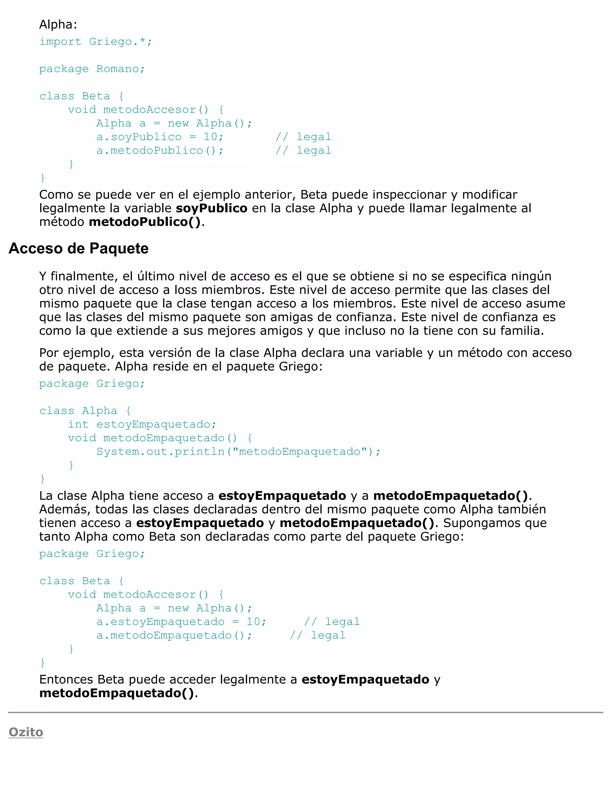 Alpha:
    import Griego.*;

    package Romano;

    class Beta {
         void metodoAccesor() {
             Alpha a = new Alpha();
             a.soyPublico = 10;           // legal
             a.metodoPublico();           // legal
         }
    }
    Como se puede ver en el ejemplo anterior, Beta puede inspeccionar y modificar
    legalmente la variable soyPublico en la clase Alpha y puede llamar legalmente al
    método metodoPublico().

Acceso de Paquete
    Y finalmente, el último nivel de acceso es el que se obtiene si no se especifica ningún
    otro nivel de acceso a loss miembros. Este nivel de acceso permite que las clases del
    mismo paquete que la clase tengan acceso a los miembros. Este nivel de acceso asume
    que las clases del mismo paquete son amigas de confianza. Este nivel de confianza es
    como la que extiende a sus mejores amigos y que incluso no la tiene con su familia.
    Por ejemplo, esta versión de la clase Alpha declara una variable y un método con acceso
    de paquete. Alpha reside en el paquete Griego:
    package Griego;

    class Alpha {
         int estoyEmpaquetado;
         void metodoEmpaquetado() {
              System.out.println("metodoEmpaquetado");
         }
    }
    La clase Alpha tiene acceso a estoyEmpaquetado y a metodoEmpaquetado().
    Además, todas las clases declaradas dentro del mismo paquete como Alpha también
    tienen acceso a estoyEmpaquetado y metodoEmpaquetado(). Supongamos que
    tanto Alpha como Beta son declaradas como parte del paquete Griego:
    package Griego;

    class Beta {
        void metodoAccesor() {
             Alpha a = new Alpha();
             a.estoyEmpaquetado = 10;        // legal
             a.metodoEmpaquetado();        // legal
        }
    }
    Entonces Beta puede acceder legalmente a estoyEmpaquetado y
    metodoEmpaquetado().


Ozito
 