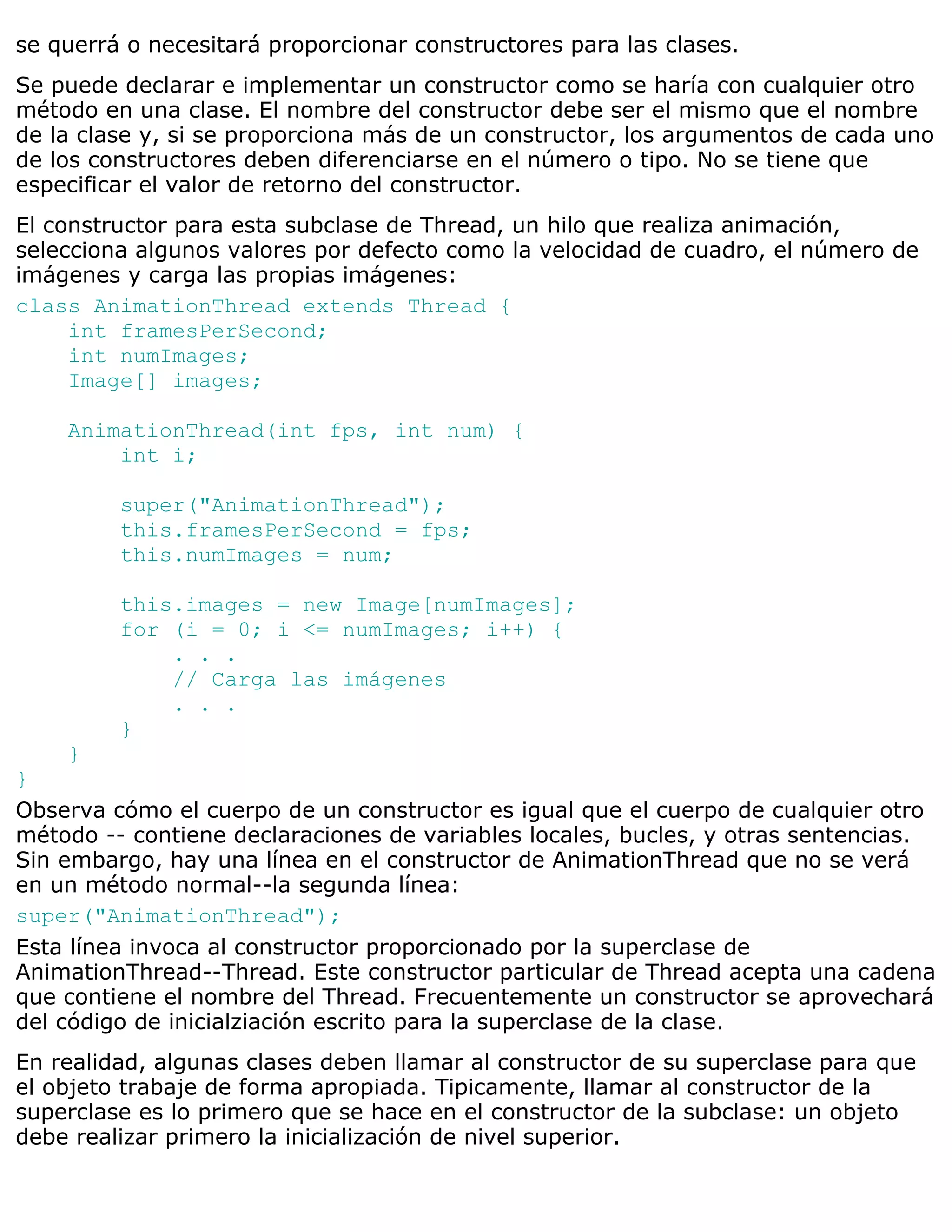 se querrá o necesitará proporcionar constructores para las clases.
Se puede declarar e implementar un constructor como se haría con cualquier otro
método en una clase. El nombre del constructor debe ser el mismo que el nombre
de la clase y, si se proporciona más de un constructor, los argumentos de cada uno
de los constructores deben diferenciarse en el número o tipo. No se tiene que
especificar el valor de retorno del constructor.
El constructor para esta subclase de Thread, un hilo que realiza animación,
selecciona algunos valores por defecto como la velocidad de cuadro, el número de
imágenes y carga las propias imágenes:
class AnimationThread extends Thread {
     int framesPerSecond;
     int numImages;
     Image[] images;

    AnimationThread(int fps, int num) {
        int i;

         super("AnimationThread");
         this.framesPerSecond = fps;
         this.numImages = num;

         this.images = new Image[numImages];
         for (i = 0; i <= numImages; i++) {
             . . .
             // Carga las imágenes
             . . .
         }
    }
}
Observa cómo el cuerpo de un constructor es igual que el cuerpo de cualquier otro
método -- contiene declaraciones de variables locales, bucles, y otras sentencias.
Sin embargo, hay una línea en el constructor de AnimationThread que no se verá
en un método normal--la segunda línea:
super("AnimationThread");
Esta línea invoca al constructor proporcionado por la superclase de
AnimationThread--Thread. Este constructor particular de Thread acepta una cadena
que contiene el nombre del Thread. Frecuentemente un constructor se aprovechará
del código de inicialziación escrito para la superclase de la clase.
En realidad, algunas clases deben llamar al constructor de su superclase para que
el objeto trabaje de forma apropiada. Tipicamente, llamar al constructor de la
superclase es lo primero que se hace en el constructor de la subclase: un objeto
debe realizar primero la inicialización de nivel superior.
 
