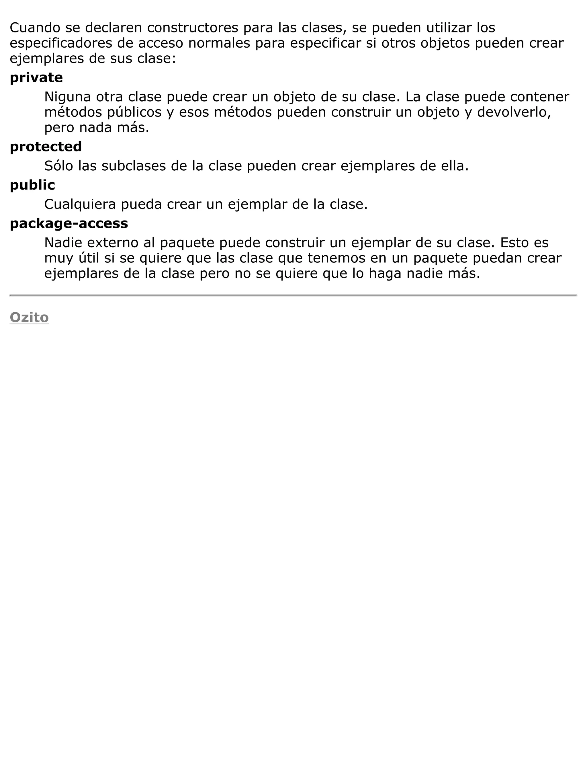 Cuando se declaren constructores para las clases, se pueden utilizar los
especificadores de acceso normales para especificar si otros objetos pueden crear
ejemplares de sus clase:
private
     Niguna otra clase puede crear un objeto de su clase. La clase puede contener
     métodos públicos y esos métodos pueden construir un objeto y devolverlo,
     pero nada más.
protected
     Sólo las subclases de la clase pueden crear ejemplares de ella.
public
     Cualquiera pueda crear un ejemplar de la clase.
package-access
     Nadie externo al paquete puede construir un ejemplar de su clase. Esto es
     muy útil si se quiere que las clase que tenemos en un paquete puedan crear
     ejemplares de la clase pero no se quiere que lo haga nadie más.


Ozito
 