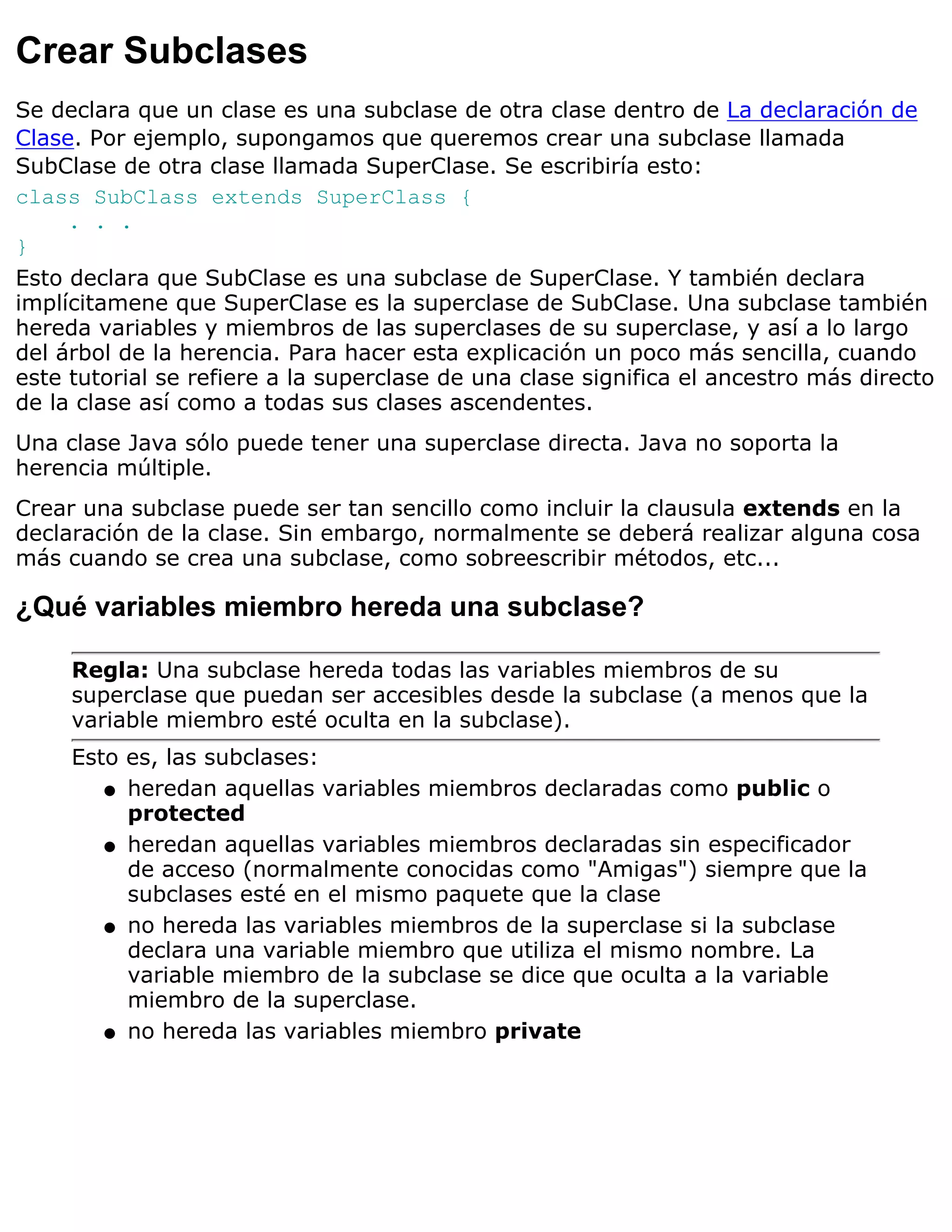 Crear Subclases
Se declara que un clase es una subclase de otra clase dentro de La declaración de
Clase. Por ejemplo, supongamos que queremos crear una subclase llamada
SubClase de otra clase llamada SuperClase. Se escribiría esto:
class SubClass extends SuperClass {
     . . .
}
Esto declara que SubClase es una subclase de SuperClase. Y también declara
implícitamene que SuperClase es la superclase de SubClase. Una subclase también
hereda variables y miembros de las superclases de su superclase, y así a lo largo
del árbol de la herencia. Para hacer esta explicación un poco más sencilla, cuando
este tutorial se refiere a la superclase de una clase significa el ancestro más directo
de la clase así como a todas sus clases ascendentes.
Una clase Java sólo puede tener una superclase directa. Java no soporta la
herencia múltiple.
Crear una subclase puede ser tan sencillo como incluir la clausula extends en la
declaración de la clase. Sin embargo, normalmente se deberá realizar alguna cosa
más cuando se crea una subclase, como sobreescribir métodos, etc...

¿Qué variables miembro hereda una subclase?

     Regla: Una subclase hereda todas las variables miembros de su
     superclase que puedan ser accesibles desde la subclase (a menos que la
     variable miembro esté oculta en la subclase).
     Esto es, las subclases:
        q heredan aquellas variables miembros declaradas como public o
          protected
        q heredan aquellas variables miembros declaradas sin especificador
          de acceso (normalmente conocidas como "Amigas") siempre que la
          subclases esté en el mismo paquete que la clase
        q no hereda las variables miembros de la superclase si la subclase
          declara una variable miembro que utiliza el mismo nombre. La
          variable miembro de la subclase se dice que oculta a la variable
          miembro de la superclase.
        q no hereda las variables miembro private
 