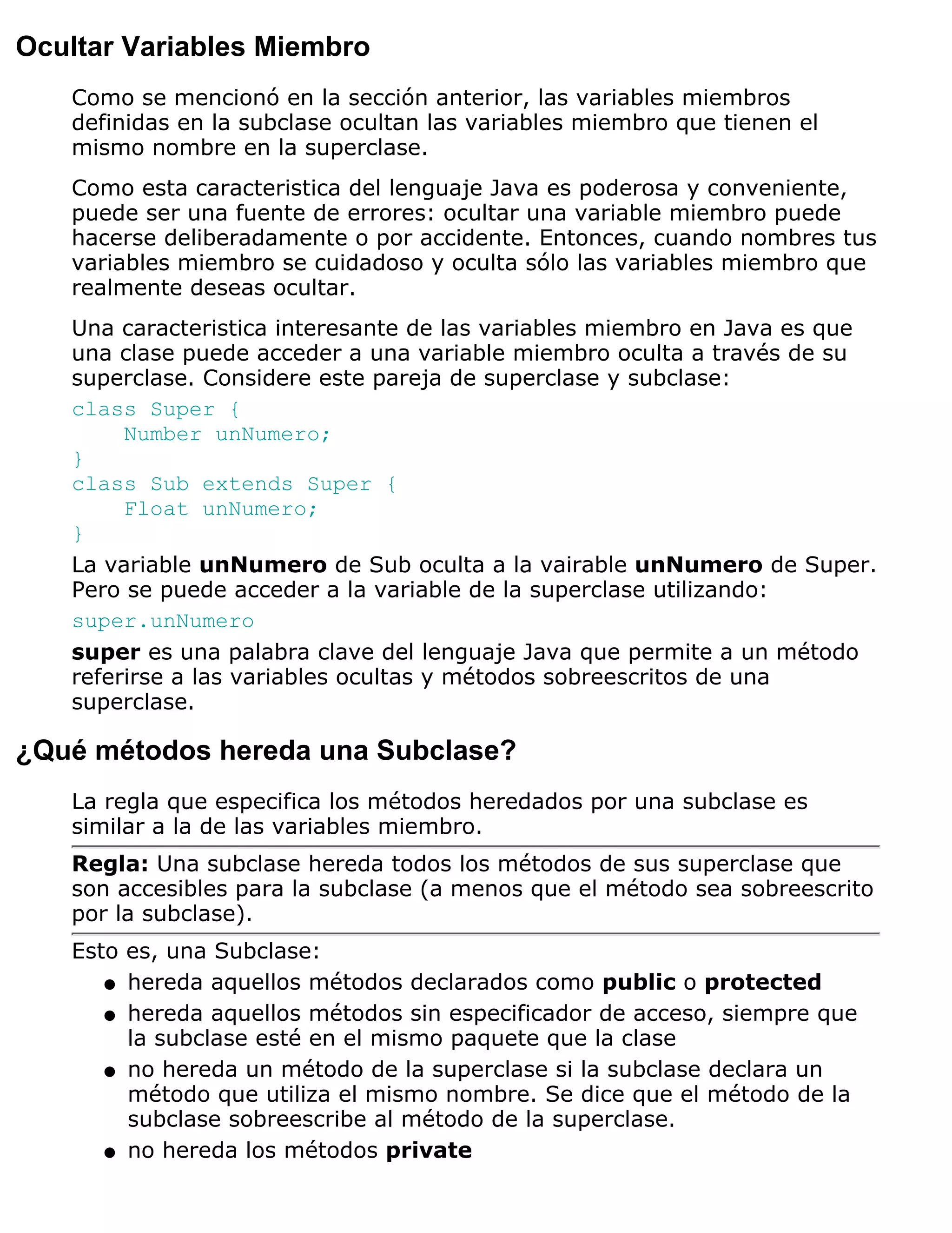 Ocultar Variables Miembro
   Como se mencionó en la sección anterior, las variables miembros
   definidas en la subclase ocultan las variables miembro que tienen el
   mismo nombre en la superclase.
   Como esta caracteristica del lenguaje Java es poderosa y conveniente,
   puede ser una fuente de errores: ocultar una variable miembro puede
   hacerse deliberadamente o por accidente. Entonces, cuando nombres tus
   variables miembro se cuidadoso y oculta sólo las variables miembro que
   realmente deseas ocultar.
   Una caracteristica interesante de las variables miembro en Java es que
   una clase puede acceder a una variable miembro oculta a través de su
   superclase. Considere este pareja de superclase y subclase:
   class Super {
        Number unNumero;
   }
   class Sub extends Super {
        Float unNumero;
   }
   La variable unNumero de Sub oculta a la vairable unNumero de Super.
   Pero se puede acceder a la variable de la superclase utilizando:
   super.unNumero
   super es una palabra clave del lenguaje Java que permite a un método
   referirse a las variables ocultas y métodos sobreescritos de una
   superclase.

¿Qué métodos hereda una Subclase?
   La regla que especifica los métodos heredados por una subclase es
   similar a la de las variables miembro.
   Regla: Una subclase hereda todos los métodos de sus superclase que
   son accesibles para la subclase (a menos que el método sea sobreescrito
   por la subclase).
   Esto es, una Subclase:
      q hereda aquellos métodos declarados como public o protected

      q hereda aquellos métodos sin especificador de acceso, siempre que
        la subclase esté en el mismo paquete que la clase
      q no hereda un método de la superclase si la subclase declara un
        método que utiliza el mismo nombre. Se dice que el método de la
        subclase sobreescribe al método de la superclase.
      q no hereda los métodos private
 